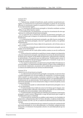 Artículo 227-3
Constitución
   1. Toda persona, incluida la beneficiaria, puede constituir un patrimonio pro-
tegido. La constitución de un patrimonio protegido en interés de una persona
diferente al constituyente requiere la aceptación del beneficiario o, si procede, la
de sus representantes legales.
   2. La constitución del patrimonio protegido se formaliza mediante escritura
pública en que deben hacerse constar:
   a) El constituyente y los beneficiarios, así como las circunstancias de estos que
autorizan la constitución del patrimonio protegido.
   b) La expresión de la voluntad de constituir un patrimonio protegido y de
afectar los bienes que lo integran a la satisfacción de las necesidades vitales de los
beneficiarios.
   c) La denominación del patrimonio protegido, que debe hacerse mediante la
expresión “patrimonio protegido a favor de” seguida del nombre y los apellidos
del beneficiario.
   d) La descripción de los bienes objeto de la aportación y de la forma como se
hace o se hará.
   e) Las personas designadas para administrar el patrimonio protegido, que no
pueden ser los beneficiarios.
   f) Las personas ante las cuales deben rendirse cuentas en caso de conflicto de
intereses.
   3. En la escritura de constitución se puede hacer constar cualquier otra disposición
referente al patrimonio protegido, especialmente las normas de administración de
los bienes que lo integran, las facultades de disposición y administración conferidas
al administrador y las garantías que este debe prestar. También puede constar el
destino del remanente del patrimonio protegido para el momento en que este se
extinga de acuerdo con el artículo 227-7.
   4. Las sucesivas aportaciones a un patrimonio protegido deben formalizarse en
escritura pública y su administración debe sujetarse a lo que se haya establecido en
la escritura de constitución, sin perjuicio de lo establecido por el artículo 227-4.5
en materia de modificación de las normas de administración.

Artículo 227-4
Administración del patrimonio protegido
   1. La administración del patrimonio protegido corresponde a la persona física
o jurídica designada en la escritura pública de constitución. Si la persona desig-
nada no puede o no quiere aceptar, o renuncia a continuar en el cargo, cualquier
persona interesada o el ministerio fiscal pueden solicitar a la autoridad judicial el
nombramiento de un administrador. Son de aplicación a los administradores del
patrimonio protegido las normas del presente código en materia de aptitud, excusa
y remoción del tutor.
   2. El constituyente puede ser administrador del patrimonio protegido si no es
a la vez beneficiario.
   3. El administrador tiene el deber de conservar los bienes que lo integran, man-
tener su productividad y aplicarlos, directamente o por medio de sus rendimientos,
a la satisfacción de las necesidades vitales del beneficiario.
   4. El administrador está legitimado para defender procesalmente el patrimonio
protegido y puede contraer obligaciones a cargo del patrimonio para cumplir la
finalidad para la que se constituyó.
   5. Si la escritura de constitución no establece nada respecto a las facultades de
disposición y administración sobre los bienes afectados, se aplican al administra-
dor los artículos 222-40 a 222-46, en materia de administración de los bienes del
tutelado.
   6. Si las normas de administración que contiene la escritura de constitución del
patrimonio protegido no sirven adecuadamente a su finalidad, cualquier persona
interesada o el ministerio fiscal pueden solicitar a la autoridad judicial que las
modifique.
 