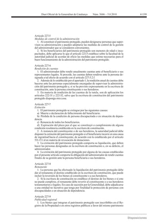 61199




Artículo 227-5
Medidas de control de la administración
  1. Al constituir el patrimonio protegido, pueden designarse personas que super-
visen su administración y pueden adoptarse las medidas de control de la gestión
del administrador que se consideren convenientes.
  2. Si los beneficiarios del patrimonio protegido son menores de edad o inca-
pacitados, debe aplicarse lo que el artículo 221-5 establece sobre la facultad de la
autoridad judicial de acordar de oficio las medidas que estime necesarias para el
buen funcionamiento de la administración del patrimonio protegido.

Artículo 227-6
Rendición de cuentas
   1. El administrador debe rendir anualmente cuentas ante el beneficiario o sus
representantes legales. Si procede, las cuentas deben rendirse ante la persona de-
signada a tal efecto de acuerdo con el artículo 227-3.2.f.
   2. Además de lo establecido por el apartado 1, la rendición anual de cuentas debe
hacerse ante las personas especialmente encargadas de supervisar la administra-
ción del patrimonio protegido y, si se ha previsto expresamente en la escritura de
constitución, ante la persona constituyente o sus herederos.
   3. En materia de rendición de las cuentas de la tutela, son de aplicación los
artículos 222-31 y 222-32, salvo que la escritura de constitución del patrimonio
protegido disponga otra cosa.

Artículo 227-7
Extinción
   1. El patrimonio protegido se extingue por las siguientes causas:
   a) Muerte o declaración de fallecimiento del beneficiario.
   b) Pérdida de la condición de persona discapacitada o en situación de depen-
dencia.
   c) Renuncia de todos los beneficiarios.
   d) Expiración del plazo por el que se constituyó o cumplimiento de alguna
condición resolutoria establecida en la escritura de constitución.
   2. A instancia del constituyente o de sus herederos, la autoridad judicial debe
disponer la extinción del patrimonio protegido si el beneficiario incurre en una causa
de ingratitud hacia el constituyente, de acuerdo con lo establecido por el artículo
531-15.1.d en materia de revocación de donaciones.
   3. La extinción del patrimonio protegido comporta su liquidación, que deben
hacer las personas designadas en la escritura de constitución o, en su defecto, el
administrador.
   4. La extinción del patrimonio protegido por alguna de las causas establecidas
por el presente artículo comporta la obligación del administrador de rendir cuentas
finales de su gestión ante la persona beneficiaria o sus herederos.


Remanente
   1. La persona que ha efectuado la liquidación del patrimonio protegido debe
dar al remanente el destino establecido en la escritura de constitución, que puede
incluir la reversión de los bienes al constituyente o a sus herederos.
   2. Si la escritura de constitución no establece el destino de los bienes o si este
no puede cumplirse, el remanente debe revertir al constituyente o a sus herederos
testamentarios o legales. En caso de sucesión por la Generalidad, debe adjudicarse
a una entidad no lucrativa que tenga por finalidad la protección de personas con
discapacidades o en situación de dependencia.

Artículo 227-9
Publicidad registral
  1. Los bienes que integran el patrimonio protegido son inscribibles en el Re-
gistro de la Propiedad o en otros registros públicos a favor del mismo patrimonio
 