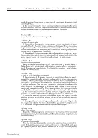 61200




        con la denominación que consta en la escritura de constitución de acuerdo con el
        artículo 227-3.2.c.
          2. En la inscripción de los bienes que integran el patrimonio protegido, deben
        hacerse constar las facultades conferidas al administrador, las causas de extinción
        del patrimonio protegido y el destino establecido para el remanente.


        CAPÍTULO VIII



        Menores desamparados
           1. Se consideran desamparados los menores que están en una situación de hecho
        en que les faltan los elementos básicos para el desarrollo integral de su personalidad,
        o que están sometidos a maltratos físicos o psíquicos o abusos sexuales, siempre y
        cuando para su protección efectiva sea preciso aplicar una medida que implique la
        separación del menor de su núcleo familiar.
           2. La entidad pública competente debe adoptar las medidas necesarias para lograr
        la protección efectiva de los menores desamparados, de acuerdo con lo establecido
        por el presente código y la legislación sobre la infancia y la adolescencia.


        Declaración de desamparo
           La declaración de desamparo se rige por lo establecido por el presente código y
        la legislación sobre la infancia y la adolescencia en lo que se refiere a los indicado-
        res de desamparo, el procedimiento, el régimen de impugnación y la revisión por
        cambio de circunstancias.


        Efectos de la declaración de desamparo
           1. La declaración de desamparo comporta la asunción inmediata, por la enti-
        dad pública competente, de las funciones tutelares sobre el menor, mientras no se
        constituya la tutela por las reglas ordinarias o mientras el menor no sea adoptado o
        reintegrado a quien tenga su potestad o tutela, o mientras no se emancipe o llegue
        a la mayoría de edad. Estas funciones comprenden las mismas facultades que la
        tutela ordinaria, y se aplica a ellas lo establecido por el capítulo II, salvo lo que se
        oponga a la regulación específica del presente capítulo o al régimen propio de la
        entidad pública, de acuerdo con la legislación sobre la infancia y la adolescencia.
           2. La asunción de las funciones tutelares implica la suspensión de la potestad
        parental o de la tutela ordinaria durante el tiempo de aplicación de la medida.
           3. La entidad pública competente puede solicitar, si procede, la privación de la
        potestad parental o la remoción de la tutela y ejercer las correspondientes acciones
        penales.
           4. La suspensión o privación de la potestad parental no afectan a la obligación de
        los progenitores o demás parientes de hacer todo lo que sea necesario para asistir
        a los menores ni la de prestarles alimentos en el sentido más amplio.


        Datos biogenéticos
           La entidad pública competente, mientras ejerce las funciones tutelares sobre el
        menor desamparado, puede solicitar los datos biogenéticos de sus progenitores, en
        interés de su salud.


        Cambio de circunstancias
          Solo si se ha producido un cambio sustancial en las circunstancias que motiva-
        ron la declaración de desamparo, los progenitores o los titulares de la tutela que
        no hayan sido privados de la potestad o removidos de la tutela ordinaria pueden
 
