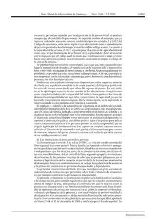 61165




sucesoria, permitían entender que la adquisición de la personalidad se produce
siempre que el concebido llegue a nacer. Se explicita también el principio, que ya
regía en el derecho sucesorio catalán, establecido por los artículos 9 y 143.2 del
Código de sucesiones, entre otros, según el cual el concebido tiene la consideración
de persona para todos los efectos que le sean favorables si llega a nacer. En cuanto a
la capacidad de la persona, el libro segundo pone el acento en la capacidad natural
como criterio que fundamenta la atribución de la capacidad de obrar, de acuerdo
con lo dispuesto por el Código civil, de modo que, combinada con la edad, permite
hacer una valoración gradual, no estrictamente seccionada en etapas a lo largo de
la vida de la persona.
   Se establece una norma sobre conmoriencia que exige que, para que pueda tener
lugar la transmisión de derechos, el beneficiario de la sucesión o de la transmisión
haya sobrevivido al causante al menos setenta y dos horas. Se pretende eliminar los
problemas de prueba que estas situaciones suelen plantear. A la vez, esta regla es
más respetuosa con la voluntad del causante que quería favorecer a una determinada
persona y no a los herederos de esta.
   Finalmente, este capítulo contiene unas disposiciones sobre mayoría y minoría
de edad y una regulación completa de la emancipación y del régimen jurídico de
los actos del menor emancipado, que colma las lagunas existentes. En este ámbi-
to, se ha optado por suprimir la intervención de los dos parientes más próximos
como complementadores de la capacidad del menor emancipado en los casos de
desacuerdo o imposibilidad del que debe complementar la capacidad, ya que no
ha tenido trascendencia práctica alguna. Por la misma razón, se ha suprimido la
intervención de los dos parientes con relación a la curatela.
   El capítulo II, referido a la autonomía de la persona en el ámbito de la salud,
incorpora los principios de la Ley 21/2000. Las disposiciones, más bien dispersas,
que el Código de familia dedicaba a estos principios en el marco de la tutela y la
guarda de hecho no los reflejaban bien ni los armonizaban. En este sentido, se aclara
el alcance de la legitimación para tomar decisiones en sustitución del paciente, se
suprime la autorización judicial que debían pedir el tutor o los padres para aplicar
ciertos tratamientos médicos a las personas puestas en tutela o en potestad, que no
exige la legislación del ámbito sanitario. Este capítulo se completa con unas normas
referidas al documento de voluntades anticipadas y al internamiento por razones
de trastorno psíquico, del que se elimina la referencia al hecho de que deba tratarse
de un establecimiento cerrado.
   b) Las instituciones de protección de la persona
   La distinción que el artículo 3 de la Ley 29/2002, en relación con el contenido del
libro segundo, hace entre persona física y familia, ha permitido enfatizar el protago-
nismo que deben tener las instituciones tutelares, dándoles un tratamiento autónomo
e independiente que las aleja, en parte, de su consideración como sucedáneo de
las relaciones familiares. Así, el título II del libro segundo agrupa las instituciones
de protección de las personas mayores de edad que no pueden gobernarse por sí
mismas y la protección de los menores, en particular la de los menores en situación
de desamparo. Junto con estas instituciones, se incluye la regulación de la asistencia
y la protección patrimonial de personas discapacitadas y dependientes.
   La principal característica del título II es que incorpora una gran variedad de
instrumentos de protección, que pretenden cubrir todo el abanico de situaciones
en que pueden encontrarse las personas con discapacidad.
   La presente ley mantiene las instituciones de protección tradicionales vinculadas
a la incapacitación, pero también regula otras que operan o pueden eventualmente
operar al margen de esta, ateniéndose a la constatación que en muchos casos la
persona con discapacidad o sus familiares prefieren no promoverla. Esta diversi-
dad de regímenes de protección sintoniza con el deber de respetar los derechos,
voluntad y preferencias de la persona, y con los principios de proporcionalidad y
de adaptación a las circunstancias de las medidas de protección, tal y como preco-
niza la Convención sobre los derechos de las personas con discapacidad, aprobada
en Nueva York el 13 de diciembre de 2006 y ratificada por el Estado español. En
 