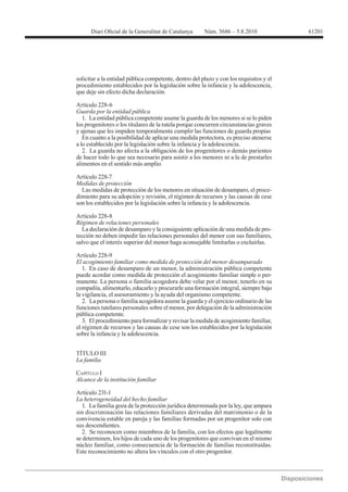 61201




solicitar a la entidad pública competente, dentro del plazo y con los requisitos y el
procedimiento establecidos por la legislación sobre la infancia y la adolescencia,
que deje sin efecto dicha declaración.


Guarda por la entidad pública
   1. La entidad pública competente asume la guarda de los menores si se lo piden
los progenitores o los titulares de la tutela porque concurren circunstancias graves
y ajenas que les impiden temporalmente cumplir las funciones de guarda propias
   En cuanto a la posibilidad de aplicar una medida protectora, es preciso atenerse
a lo establecido por la legislación sobre la infancia y la adolescencia.
   2. La guarda no afecta a la obligación de los progenitores o demás parientes
de hacer todo lo que sea necesario para asistir a los menores ni a la de prestarles
alimentos en el sentido más amplio.


Medidas de protección
  Las medidas de protección de los menores en situación de desamparo, el proce-
dimiento para su adopción y revisión, el régimen de recursos y las causas de cese
son los establecidos por la legislación sobre la infancia y la adolescencia.


Régimen de relaciones personales
  La declaración de desamparo y la consiguiente aplicación de una medida de pro-
tección no deben impedir las relaciones personales del menor con sus familiares,
salvo que el interés superior del menor haga aconsejable limitarlas o excluirlas.


El acogimiento familiar como medida de protección del menor desamparado
   1. En caso de desamparo de un menor, la administración pública competente
puede acordar como medida de protección el acogimiento familiar simple o per-
manente. La persona o familia acogedora debe velar por el menor, tenerlo en su
compañía, alimentarlo, educarlo y procurarle una formación integral, siempre bajo
la vigilancia, el asesoramiento y la ayuda del organismo competente.
   2. La persona o familia acogedora asume la guarda y el ejercicio ordinario de las
funciones tutelares personales sobre el menor, por delegación de la administración
pública competente.
   3. El procedimiento para formalizar y revisar la medida de acogimiento familiar,
el régimen de recursos y las causas de cese son los establecidos por la legislación
sobre la infancia y la adolescencia.


TÍTULO III


CAPÍTULO I
Alcance de la institución familiar

Artículo 231-1

  1. La familia goza de la protección jurídica determinada por la ley, que ampara
sin discriminación las relaciones familiares derivadas del matrimonio o de la
convivencia estable en pareja y las familias formadas por un progenitor solo con
sus descendientes.
  2. Se reconocen como miembros de la familia, con los efectos que legalmente
se determinen, los hijos de cada uno de los progenitores que convivan en el mismo
núcleo familiar, como consecuencia de la formación de familias reconstituidas.
Este reconocimiento no altera los vínculos con el otro progenitor.
 