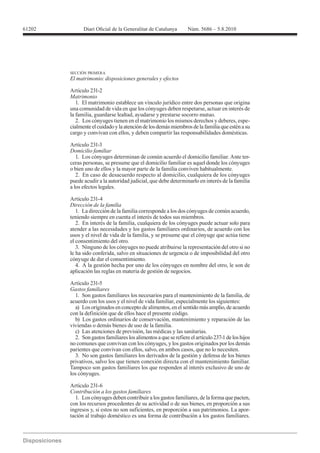 61202




        SECCIÓN PRIMERA
        El matrimonio: disposiciones generales y efectos

        Artículo 231-2
        Matrimonio
           1. El matrimonio establece un vínculo jurídico entre dos personas que origina
        una comunidad de vida en que los cónyuges deben respetarse, actuar en interés de
        la familia, guardarse lealtad, ayudarse y prestarse socorro mutuo.
           2. Los cónyuges tienen en el matrimonio los mismos derechos y deberes, espe-
        cialmente el cuidado y la atención de los demás miembros de la familia que estén a su
        cargo y convivan con ellos, y deben compartir las responsabilidades domésticas.

        Artículo 231-3
        Domicilio familiar
           1. Los cónyuges determinan de común acuerdo el domicilio familiar. Ante ter-
        ceras personas, se presume que el domicilio familiar es aquel donde los cónyuges
        o bien uno de ellos y la mayor parte de la familia conviven habitualmente.
           2. En caso de desacuerdo respecto al domicilio, cualquiera de los cónyuges
        puede acudir a la autoridad judicial, que debe determinarlo en interés de la familia
        a los efectos legales.

        Artículo 231-4
        Dirección de la familia
           1. La dirección de la familia corresponde a los dos cónyuges de común acuerdo,
        teniendo siempre en cuenta el interés de todos sus miembros.
           2. En interés de la familia, cualquiera de los cónyuges puede actuar solo para
        atender a las necesidades y los gastos familiares ordinarios, de acuerdo con los
        usos y el nivel de vida de la familia, y se presume que el cónyuge que actúa tiene
        el consentimiento del otro.
           3. Ninguno de los cónyuges no puede atribuirse la representación del otro si no
        le ha sido conferida, salvo en situaciones de urgencia o de imposibilidad del otro
        cónyuge de dar el consentimiento.
           4. A la gestión hecha por uno de los cónyuges en nombre del otro, le son de
        aplicación las reglas en materia de gestión de negocios.

        Artículo 231-5
        Gastos familiares
          1. Son gastos familiares los necesarios para el mantenimiento de la familia, de
        acuerdo con los usos y el nivel de vida familiar, especialmente los siguientes:
          a) Los originados en concepto de alimentos, en el sentido más amplio, de acuerdo
        con la definición que de ellos hace el presente código.
          b) Los gastos ordinarios de conservación, mantenimiento y reparación de las
        viviendas o demás bienes de uso de la familia.
          c) Las atenciones de previsión, las médicas y las sanitarias.
          2. Son gastos familiares los alimentos a que se refiere el artículo 237-1 de los hijos
        no comunes que convivan con los cónyuges, y los gastos originados por los demás
        parientes que convivan con ellos, salvo, en ambos casos, que no lo necesiten.
          3. No son gastos familiares los derivados de la gestión y defensa de los bienes
        privativos, salvo los que tienen conexión directa con el mantenimiento familiar.
        Tampoco son gastos familiares los que responden al interés exclusivo de uno de
        los cónyuges.

        Artículo 231-6
        Contribución a los gastos familiares
          1. Los cónyuges deben contribuir a los gastos familiares, de la forma que pacten,
        con los recursos procedentes de su actividad o de sus bienes, en proporción a sus
        ingresos y, si estos no son suficientes, en proporción a sus patrimonios. La apor-
        tación al trabajo doméstico es una forma de contribución a los gastos familiares.
 