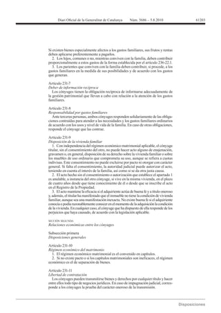 61203




Si existen bienes especialmente afectos a los gastos familiares, sus frutos y rentas
deben aplicarse preferentemente a pagarlos.
   2. Los hijos, comunes o no, mientras conviven con la familia, deben contribuir
proporcionalmente a estos gastos de la forma establecida por el artículo 236-22.1.
   3. Los parientes que conviven con la familia deben contribuir, si procede, a los
gastos familiares en la medida de sus posibilidades y de acuerdo con los gastos
que generan.

Artículo 231-7

   Los cónyuges tienen la obligación recíproca de informarse adecuadamente de
la gestión patrimonial que llevan a cabo con relación a la atención de los gastos
familiares.


Responsabilidad por gastos familiares
  Ante terceras personas, ambos cónyuges responden solidariamente de las obliga-
ciones contraídas para atender a las necesidades y los gastos familiares ordinarios
de acuerdo con los usos y nivel de vida de la familia. En caso de otras obligaciones,
responde el cónyuge que las contrae.

Artículo 231-9
Disposición de la vivienda familiar
   1. Con independencia del régimen económico matrimonial aplicable, el cónyuge
titular, sin el consentimiento del otro, no puede hacer acto alguno de enajenación,
gravamen o, en general, disposición de su derecho sobre la vivienda familiar o sobre
los muebles de uso ordinario que comprometa su uso, aunque se refiera a cuotas
indivisas. Este consentimiento no puede excluirse por pacto ni otorgar con carácter
general. Si falta el consentimiento, la autoridad judicial puede autorizar el acto,
teniendo en cuenta el interés de la familia, así como si se da otra justa causa.
   2. El acto hecho sin el consentimiento o autorización que establece el apartado 1
es anulable, a instancia del otro cónyuge, si vive en la misma vivienda, en el plazo
de cuatro años desde que tiene conocimiento de él o desde que se inscribe el acto
en el Registro de la Propiedad.
   3. El acto mantiene la eficacia si el adquiriente actúa de buena fe y a título oneroso
y, además, el titular ha manifestado que el inmueble no tiene la condición de vivienda
familiar, aunque sea una manifestación inexacta. No existe buena fe si el adquiriente
conocía o podía razonablemente conocer en el momento de la adquisición la condición
de la vivienda. En cualquier caso, el cónyuge que ha dispuesto de ella responde de los
perjuicios que haya causado, de acuerdo con la legislación aplicable.

SECCIÓN SEGUNDA
Relaciones económicas entre los cónyuges

Subsección primera
Disposiciones generales

Artículo 231-10
Régimen económico del matrimonio
  1. El régimen económico matrimonial es el convenido en capítulos.
  2. Si no existe pacto o si los capítulos matrimoniales son ineficaces, el régimen
económico es el de separación de bienes.

Artículo 231-11

  Los cónyuges pueden transmitirse bienes y derechos por cualquier título y hacer
entre ellos todo tipo de negocios jurídicos. En caso de impugnación judicial, corres-
ponde a los cónyuges la prueba del carácter oneroso de la transmisión.
 