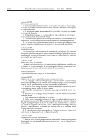 61204




        Artículo 231-12
        Presunción de donación
           1. En caso de declaración de concurso de uno de los cónyuges, los bienes adqui-
        ridos por el otro a título oneroso durante el año anterior a la declaración se sujetan
        al siguiente régimen:
           a) Si la contraprestación para su adquisición procedía del cónyuge concursado,
        se presume la donación.
           b) En aquella parte en que no pueda acreditarse la procedencia de la contrapres-
        tación, se presume la donación de la mitad.
           2. La presunción del apartado 1.b se destruye si se acredita que, en el momento de la
        adquisición, el adquiriente tenía ingresos o recursos suficientes para efectuarla.
           3. Las presunciones establecidas por el presente artículo no rigen si los cónyuges
        estaban separados judicialmente o de hecho en el momento de la adquisición.

        Artículo 231-13
        Cuentas indistintas
          En caso de declaración de concurso de cualquiera de los cónyuges o de embargo
        de cuentas indistintas por deudas privativas de uno de los cónyuges, el cónyuge no
        deudor puede sustraer de la masa activa del concurso o del embargo los importes
        que acredite que le pertenecen.

        Artículo 231-14

          Las donaciones entre cónyuges efectuadas fuera de capítulos matrimoniales son
        revocables en los casos generales de revocación de donaciones, aunque, en el caso
        de supervención de hijos, solo lo son si se trata de hijos comunes.

        Subsección segunda
        Adquisiciones onerosas con pacto de supervivencia

        Artículo 231-15
        Régimen de los bienes adquiridos con pacto de supervivencia
           1. Los cónyuges o futuros contrayentes que adquieran bienes conjuntamente a
        título oneroso pueden pactar en el mismo título de adquisición que, cuando cualquiera
        de ellos muera, el superviviente devenga titular único de la totalidad.
           2. Mientras vivan ambos cónyuges, los bienes adquiridos con pacto de super-
        vivencia deben regirse por las siguientes reglas:
           a) No pueden ser enajenados ni gravados, si no es por acuerdo de ambos cón-
        yuges.
           b) Ninguno de los cónyuges puede transmitir a terceras personas su derecho
        sobre los bienes.
           c) Debe mantenerse la indivisión de los bienes.
           3. En los bienes adquiridos con pacto de supervivencia, la adquisición de la
        participación del premuerto debe computarse en la herencia de este por el valor que
        tenga la participación en el momento de producirse el fallecimiento, a los efectos
        del cálculo de la legítima y de la cuarta vidual, y debe imputarse a esta por el mismo
        valor. En caso de renuncia, se entiende que el renunciante no ha adquirido nunca
        la participación del premuerto.
           4. El pacto de supervivencia otorgado por futuros contrayentes caduca si el
        matrimonio no llega a celebrarse en el plazo de un año.

        Artículo 231-16
        Incompatibilidad con el heredamiento
           El pacto de supervivencia deviene ineficaz si uno de los cónyuges adquirientes
        ha otorgado con anterioridad un heredamiento universal y este es eficaz al morir
        el heredante.
 