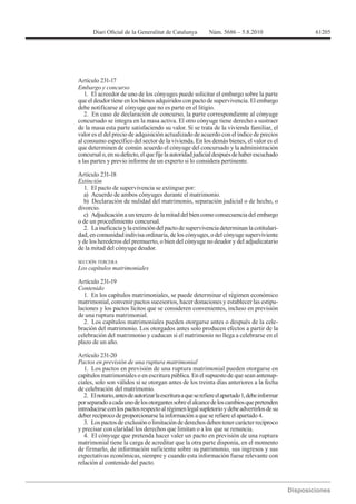 61205




Artículo 231-17
Embargo y concurso
   1. El acreedor de uno de los cónyuges puede solicitar el embargo sobre la parte
que el deudor tiene en los bienes adquiridos con pacto de supervivencia. El embargo
debe notificarse al cónyuge que no es parte en el litigio.
   2. En caso de declaración de concurso, la parte correspondiente al cónyuge
concursado se integra en la masa activa. El otro cónyuge tiene derecho a sustraer
de la masa esta parte satisfaciendo su valor. Si se trata de la vivienda familiar, el
valor es el del precio de adquisición actualizado de acuerdo con el índice de precios
al consumo específico del sector de la vivienda. En los demás bienes, el valor es el
que determinen de común acuerdo el cónyuge del concursado y la administración
concursal o, en su defecto, el que fije la autoridad judicial después de haber escuchado
a las partes y previo informe de un experto si lo considera pertinente.


Extinción
  1. El pacto de supervivencia se extingue por:
  a) Acuerdo de ambos cónyuges durante el matrimonio.
  b) Declaración de nulidad del matrimonio, separación judicial o de hecho, o
divorcio.
  c) Adjudicación a un tercero de la mitad del bien como consecuencia del embargo
o de un procedimiento concursal.
  2. La ineficacia y la extinción del pacto de supervivencia determinan la cotitulari-
dad, en comunidad indivisa ordinaria, de los cónyuges, o del cónyuge superviviente
y de los herederos del premuerto, o bien del cónyuge no deudor y del adjudicatario
de la mitad del cónyuge deudor.

SECCIÓN TERCERA



Artículo 231-19
Contenido
  1. En los capítulos matrimoniales, se puede determinar el régimen económico
matrimonial, convenir pactos sucesorios, hacer donaciones y establecer las estipu-
laciones y los pactos lícitos que se consideren convenientes, incluso en previsión
de una ruptura matrimonial.
  2. Los capítulos matrimoniales pueden otorgarse antes o después de la cele-
bración del matrimonio. Los otorgados antes solo producen efectos a partir de la
celebración del matrimonio y caducan si el matrimonio no llega a celebrarse en el
plazo de un año.

Artículo 231-20
Pactos en previsión de una ruptura matrimonial
   1. Los pactos en previsión de una ruptura matrimonial pueden otorgarse en
capítulos matrimoniales o en escritura pública. En el supuesto de que sean antenup-
ciales, solo son válidos si se otorgan antes de los treinta días anteriores a la fecha
de celebración del matrimonio.
   2. El notario, antes de autorizar la escritura a que se refiere el apartado 1, debe informar
por separado a cada uno de los otorgantes sobre el alcance de los cambios que pretenden
introducirse con los pactos respecto al régimen legal supletorio y debe advertirlos de su
deber recíproco de proporcionarse la información a que se refiere el apartado 4.
   3. Los pactos de exclusión o limitación de derechos deben tener carácter recíproco
y precisar con claridad los derechos que limitan o a los que se renuncia.
   4. El cónyuge que pretenda hacer valer un pacto en previsión de una ruptura
matrimonial tiene la carga de acreditar que la otra parte disponía, en el momento
de firmarlo, de información suficiente sobre su patrimonio, sus ingresos y sus
expectativas económicas, siempre y cuando esta información fuese relevante con
relación al contenido del pacto.
 
