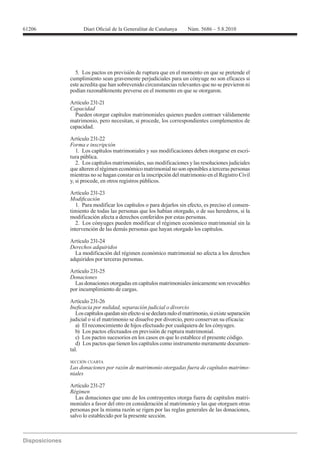 61206




          5. Los pactos en previsión de ruptura que en el momento en que se pretende el
        cumplimiento sean gravemente perjudiciales para un cónyuge no son eficaces si
        este acredita que han sobrevenido circunstancias relevantes que no se previeron ni
        podían razonablemente preverse en el momento en que se otorgaron.

        Artículo 231-21
        Capacidad
          Pueden otorgar capítulos matrimoniales quienes pueden contraer válidamente
        matrimonio, pero necesitan, si procede, los correspondientes complementos de
        capacidad.

        Artículo 231-22
        Forma e inscripción
           1. Los capítulos matrimoniales y sus modificaciones deben otorgarse en escri-
        tura pública.
           2. Los capítulos matrimoniales, sus modificaciones y las resoluciones judiciales
        que alteren el régimen económico matrimonial no son oponibles a terceras personas
        mientras no se hagan constar en la inscripción del matrimonio en el Registro Civil
        y, si procede, en otros registros públicos.

        Artículo 231-23

           1. Para modificar los capítulos o para dejarlos sin efecto, es preciso el consen-
        timiento de todas las personas que los habían otorgado, o de sus herederos, si la
        modificación afecta a derechos conferidos por estas personas.
           2. Los cónyuges pueden modificar el régimen económico matrimonial sin la
        intervención de las demás personas que hayan otorgado los capítulos.

        Artículo 231-24
        Derechos adquiridos
          La modificación del régimen económico matrimonial no afecta a los derechos
        adquiridos por terceras personas.

        Artículo 231-25
        Donaciones
          Las donaciones otorgadas en capítulos matrimoniales únicamente son revocables
        por incumplimiento de cargas.

        Artículo 231-26

           Los capítulos quedan sin efecto si se declara nulo el matrimonio, si existe separación
        judicial o si el matrimonio se disuelve por divorcio, pero conservan su eficacia:
           a) El reconocimiento de hijos efectuado por cualquiera de los cónyuges.
           b) Los pactos efectuados en previsión de ruptura matrimonial.
           c) Los pactos sucesorios en los casos en que lo establece el presente código.
           d) Los pactos que tienen los capítulos como instrumento meramente documen-
        tal.

        SECCIÓN CUARTA
                                                                                                -
        niales

        Artículo 231-27
        Régimen
          Las donaciones que uno de los contrayentes otorga fuera de capítulos matri-
        moniales a favor del otro en consideración al matrimonio y las que otorguen otras
        personas por la misma razón se rigen por las reglas generales de las donaciones,
        salvo lo establecido por la presente sección.
 