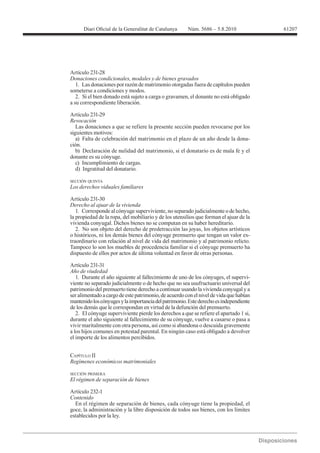 61207




Donaciones condicionales, modales y de bienes gravados
   1. Las donaciones por razón de matrimonio otorgadas fuera de capítulos pueden
someterse a condiciones y modos.
   2. Si el bien donado está sujeto a carga o gravamen, el donante no está obligado
a su correspondiente liberación.

Artículo 231-29
Revocación
   Las donaciones a que se refiere la presente sección pueden revocarse por los
siguientes motivos:
   a) Falta de celebración del matrimonio en el plazo de un año desde la dona-
ción.
   b) Declaración de nulidad del matrimonio, si el donatario es de mala fe y el
donante es su cónyuge.
   c) Incumplimiento de cargas.
   d) Ingratitud del donatario.

SECCIÓN QUINTA



Artículo 231-30
Derecho al ajuar de la vivienda
   1. Corresponde al cónyuge superviviente, no separado judicialmente o de hecho,
la propiedad de la ropa, del mobiliario y de los utensilios que forman el ajuar de la
vivienda conyugal. Dichos bienes no se computan en su haber hereditario.
   2. No son objeto del derecho de predetracción las joyas, los objetos artísticos
o históricos, ni los demás bienes del cónyuge premuerto que tengan un valor ex-
traordinario con relación al nivel de vida del matrimonio y al patrimonio relicto.
Tampoco lo son los muebles de procedencia familiar si el cónyuge premuerto ha
dispuesto de ellos por actos de última voluntad en favor de otras personas.

Artículo 231-31
Año de viudedad
   1. Durante el año siguiente al fallecimiento de uno de los cónyuges, el supervi-
viente no separado judicialmente o de hecho que no sea usufructuario universal del
patrimonio del premuerto tiene derecho a continuar usando la vivienda conyugal y a
ser alimentado a cargo de este patrimonio, de acuerdo con el nivel de vida que habían
mantenido los cónyuges y la importancia del patrimonio. Este derecho es independiente
de los demás que le correspondan en virtud de la defunción del premuerto.
   2. El cónyuge superviviente pierde los derechos a que se refiere el apartado 1 si,
durante el año siguiente al fallecimiento de su cónyuge, vuelve a casarse o pasa a
vivir maritalmente con otra persona, así como si abandona o descuida gravemente
a los hijos comunes en potestad parental. En ningún caso está obligado a devolver
el importe de los alimentos percibidos.


CAPÍTULO II


SECCIÓN PRIMERA
El régimen de separación de bienes

Artículo 232-1
Contenido
  En el régimen de separación de bienes, cada cónyuge tiene la propiedad, el
goce, la administración y la libre disposición de todos sus bienes, con los límites
establecidos por la ley.
 