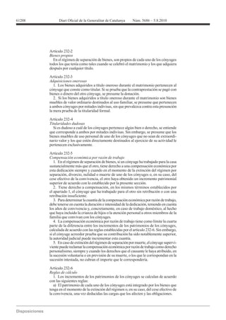 Artículo 232-2
Bienes propios
  En el régimen de separación de bienes, son propios de cada uno de los cónyuges
todos los que tenía como tales cuando se celebró el matrimonio y los que adquiera
después por cualquier título.

Artículo 232-3
Adquisiciones onerosas
   1. Los bienes adquiridos a título oneroso durante el matrimonio pertenecen al
cónyuge que conste como titular. Si se prueba que la contraprestación se pagó con
bienes o dinero del otro cónyuge, se presume la donación.
   2. Si los bienes adquiridos a título oneroso durante el matrimonio son bienes
muebles de valor ordinario destinados al uso familiar, se presume que pertenecen
a ambos cónyuges por mitades indivisas, sin que prevalezca contra esta presunción
la mera prueba de la titularidad formal.

Artículo 232-4
Titularidades dudosas
  Si es dudoso a cuál de los cónyuges pertenece algún bien o derecho, se entiende
que corresponde a ambos por mitades indivisas. Sin embargo, se presume que los
bienes muebles de uso personal de uno de los cónyuges que no sean de extraordi-
nario valor y los que estén directamente destinados al ejercicio de su actividad le
pertenecen exclusivamente.

Artículo 232-5
Compensación económica por razón de trabajo
   1. En el régimen de separación de bienes, si un cónyuge ha trabajado para la casa
sustancialmente más que el otro, tiene derecho a una compensación económica por
esta dedicación siempre y cuando en el momento de la extinción del régimen por
separación, divorcio, nulidad o muerte de uno de los cónyuges o, en su caso, del
cese efectivo de la convivencia, el otro haya obtenido un incremento patrimonial
superior de acuerdo con lo establecido por la presente sección.
   2. Tiene derecho a compensación, en los mismos términos establecidos por
el apartado 1, el cónyuge que ha trabajado para el otro sin retribución o con una
retribución insuficiente.
   3. Para determinar la cuantía de la compensación económica por razón de trabajo,
debe tenerse en cuenta la duración e intensidad de la dedicación, teniendo en cuenta
los años de convivencia y, concretamente, en caso de trabajo doméstico, al hecho
que haya incluido la crianza de hijos o la atención personal a otros miembros de la
familia que convivan con los cónyuges.
   4. La compensación económica por razón de trabajo tiene como límite la cuarta
parte de la diferencia entre los incrementos de los patrimonios de los cónyuges,
calculada de acuerdo con las reglas establecidas por el artículo 232-6. Sin embargo,
si el cónyuge acreedor prueba que su contribución ha sido notablemente superior,
la autoridad judicial puede incrementar esta cuantía.
   5. En caso de extinción del régimen de separación por muerte, el cónyuge supervi-
viente puede reclamar la compensación económica por razón de trabajo como derecho
personalísimo, siempre y cuando los derechos que el causante le haya atribuido, en
la sucesión voluntaria o en previsión de su muerte, o los que le correspondan en la
sucesión intestada, no cubran el importe que le correspondería.

Artículo 232-6
Reglas de cálculo
   1. Los incrementos de los patrimonios de los cónyuges se calculan de acuerdo
con las siguientes reglas:
   a) El patrimonio de cada uno de los cónyuges está integrado por los bienes que
tenga en el momento de la extinción del régimen o, en su caso, del cese efectivo de
la convivencia, una vez deducidas las cargas que los afecten y las obligaciones.
 