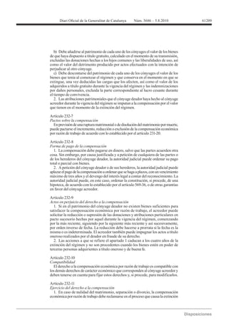 61209




   b) Debe añadirse al patrimonio de cada uno de los cónyuges el valor de los bienes
de que haya dispuesto a título gratuito, calculado en el momento de su transmisión,
excluidas las donaciones hechas a los hijos comunes y las liberalidades de uso, así
como el valor del detrimento producido por actos efectuados con la intención de
perjudicar al otro cónyuge.
   c) Debe descontarse del patrimonio de cada uno de los cónyuges el valor de los
bienes que tenía al comenzar el régimen y que conserva en el momento en que se
extingue, una vez deducidas las cargas que los afecten, así como el valor de los
adquiridos a título gratuito durante la vigencia del régimen y las indemnizaciones
por daños personales, excluida la parte correspondiente al lucro cesante durante
el tiempo de convivencia.
   2. Las atribuciones patrimoniales que el cónyuge deudor haya hecho al cónyuge
acreedor durante la vigencia del régimen se imputan a la compensación por el valor
que tienen en el momento de la extinción del régimen.

Artículo 232-7
Pactos sobre la compensación
  En previsión de una ruptura matrimonial o de disolución del matrimonio por muerte,
puede pactarse el incremento, reducción o exclusión de la compensación económica
por razón de trabajo de acuerdo con lo establecido por el artículo 231-20.


Forma de pago de la compensación
   1. La compensación debe pagarse en dinero, salvo que las partes acuerden otra
cosa. Sin embargo, por causa justificada y a petición de cualquiera de las partes o
de los herederos del cónyuge deudor, la autoridad judicial puede ordenar su pago
total o parcial con bienes.
   2. A petición del cónyuge deudor o de sus herederos, la autoridad judicial puede
aplazar el pago de la compensación u ordenar que se haga a plazos, con un vencimiento
máximo de tres años y el devengo del interés legal a contar del reconocimiento. La
autoridad judicial puede, en este caso, ordenar la constitución, si procede, de una
hipoteca, de acuerdo con lo establecido por el artículo 569-36, o de otras garantías
en favor del cónyuge acreedor.

Artículo 232-9
Actos en perjuicio del derecho a la compensación
   1. Si en el patrimonio del cónyuge deudor no existen bienes suficientes para
satisfacer la compensación económica por razón de trabajo, el acreedor puede
solicitar la reducción o supresión de las donaciones y atribuciones particulares en
pacto sucesorio hechas por aquel durante la vigencia del régimen, comenzando
por la más reciente, siguiendo por la siguiente más reciente y así sucesivamente,
por orden inverso de fecha. La reducción debe hacerse a prorrata si la fecha es la
misma o es indeterminada. El acreedor también puede impugnar los actos a título
oneroso realizados por el deudor en fraude de su derecho.
   2. Las acciones a que se refiere el apartado 1 caducan a los cuatro años de la
extinción del régimen y no son procedentes cuando los bienes estén en poder de
terceras personas adquirientes a título oneroso y de buena fe.

Artículo 232-10
Compatibilidad
  El derecho a la compensación económica por razón de trabajo es compatible con
los demás derechos de carácter económico que corresponden al cónyuge acreedor y
deben tenerse en cuenta para fijar estos derechos y, si procede, para modificarlos.

Artículo 232-11
Ejercicio del derecho a la compensación
  1. En caso de nulidad del matrimonio, separación o divorcio, la compensación
económica por razón de trabajo debe reclamarse en el proceso que causa la extinción
 
