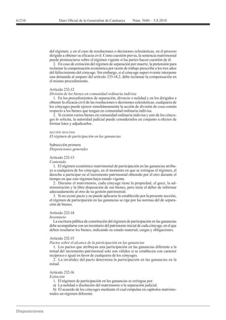 61210




        del régimen, y en el caso de resoluciones o decisiones eclesiásticas, en el proceso
        dirigido a obtener su eficacia civil. Como cuestión previa, la sentencia matrimonial
        puede pronunciarse sobre el régimen vigente si las partes hacen cuestión de él.
           2. En caso de extinción del régimen de separación por muerte, la pretensión para
        reclamar la compensación económica por razón de trabajo prescribe a los tres años
        del fallecimiento del cónyuge. Sin embargo, si el cónyuge superviviente interpone
        una demanda al amparo del artículo 233-14.2, debe reclamar la compensación en
        el mismo procedimiento.

        Artículo 232-12
        División de los bienes en comunidad ordinaria indivisa
          1. En los procedimientos de separación, divorcio o nulidad y en los dirigidos a
        obtener la eficacia civil de las resoluciones o decisiones eclesiásticas, cualquiera de
        los cónyuges puede ejercer simultáneamente la acción de división de cosa común
        respecto a los bienes que tengan en comunidad ordinaria indivisa.
          2. Si existen varios bienes en comunidad ordinaria indivisa y uno de los cónyu-
        ges lo solicita, la autoridad judicial puede considerarlos en conjunto a efectos de
        formar lotes y adjudicarlos.

        SECCIÓN SEGUNDA
        El régimen de participación en las ganancias

        Subsección primera
        Disposiciones generales

        Artículo 232-13
        Contenido
           1. El régimen económico matrimonial de participación en las ganancias atribu-
        ye a cualquiera de los cónyuges, en el momento en que se extingue el régimen, el
        derecho a participar en el incremento patrimonial obtenido por el otro durante el
        tiempo en que este régimen haya estado vigente.
           2. Durante el matrimonio, cada cónyuge tiene la propiedad, el goce, la ad-
        ministración y la libre disposición de sus bienes, pero tiene el deber de informar
        adecuadamente al otro de su gestión patrimonial.
           3. Si no existe pacto y no puede aplicarse lo establecido por la presente sección,
        el régimen de participación en las ganancias se rige por las normas del de separa-
        ción de bienes.

        Artículo 232-14
        Inventario
          La escritura pública de constitución del régimen de participación en las ganancias
        debe acompañarse con un inventario del patrimonio inicial de cada cónyuge, en el que
        deben reseñarse los bienes, indicando su estado material, cargas y obligaciones.

        Artículo 232-15
        Pactos sobre el alcance de la participación en las ganancias
          1. Los pactos que atribuyan una participación en las ganancias diferente a la
        mitad del incremento patrimonial solo son válidos si se establecen con carácter
        recíproco e igual en favor de cualquiera de los cónyuges.
          2. La invalidez del pacto determina la participación en las ganancias en la
        mitad.

        Artículo 232-16
        Extinción
          1. El régimen de participación en las ganancias se extingue por:
          a) La nulidad o disolución del matrimonio o la separación judicial.
          b) El acuerdo de los cónyuges mediante el cual estipulan en capítulos matrimo-
        niales un régimen diferente.
 