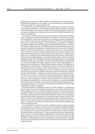 61166




        particular, las referencias del libro segundo a la incapacitación y a la persona inca-
        pacitada deben interpretarse de acuerdo con esta convención, en el sentido menos
        restrictivo posible de la autonomía personal.
           El capítulo I de este título sistematiza unas disposiciones comunes a todas las
        instituciones de protección y las configura como un deber que, bajo el control de
        la autoridad judicial, debe ejercerse en interés de la persona protegida y de acuerdo
        con su personalidad, procurando que las decisiones que le afecten respondan a sus
        anhelos y expectativas.
           En cuanto a la tutela, el capítulo II incorpora el régimen del Código de familia,
        pero con algunas novedades remarcables. Por una parte, en la línea de un mayor
        reforzamiento de la autonomía de la persona, que sigue el camino iniciado por la
        Ley 11/1996, de 29 de julio, de modificación de la Ley 39/1991, de 30 de diciembre,
        de la tutela e instituciones tutelares, con la admisión de la autotutela, se flexibiliza
        la respuesta jurídica ante la pérdida progresiva de facultades cognitivas y volitivas
        de la persona, admitiendo que, si se hubiese otorgado un poder en previsión de una
        situación de pérdida de capacidad, el hecho de que esta circunstancia se llegue a
        producir no lleva necesariamente a la extinción de aquel. O sea, se permite que,
        sin necesidad de constituir la tutela, el apoderado pueda continuar cuidando de los
        intereses de la persona que ya no puede valerse por sí misma. Eso no impide, obvia-
        mente, que, en interés de la persona protegida, llegue finalmente a constituirse la
        tutela y que la autoridad judicial, si se lo solicita el tutor, pueda resolver la extinción
        del poder. Se trata de que no siempre sean precisas la incapacitación y la constitución
        formal de la tutela, que se configura como una medida de protección, especialmente
        en casos de desamparo del incapaz, cuando a la grave enfermedad psíquica se le
        añade la falta, inadecuación o imposibilidad de apoyo familiar. Paralelamente, se
        han fijado unas cautelas para el otorgamiento de las escrituras que contienen la
        delación hecha por uno mismo, ya que se ha detectado que, con excesiva frecuen-
        cia, algunas escrituras de designación de tutor se otorgan justo antes de instar a la
        incapacitación, lo que hace sospechar que puede existir captación de la voluntad
        por parte del designado o, simplemente, que el otorgante no era plenamente capaz.
        Por ello, por una parte, se consideran ineficaces las delaciones hechas por uno
        mismo si la escritura que las contiene se ha otorgado después de haberse instado
        el proceso sobre su capacidad o después de que el ministerio fiscal haya iniciado

        por la ley para ejercer la tutela o al ministerio fiscal para oponerse judicialmente a
        la designación hecha por el mismo interesado dentro del año anterior al inicio del
        procedimiento sobre la capacidad.
           Se incide también en la aptitud para ejercer los cargos tutelares y se adaptan las
        normas sobre excusas a la realidad de la necesaria y conveniente especialización
        de las entidades tutelares no lucrativas dedicadas a la protección de personas inca-
        pacitadas. Por ello, se permite que las personas jurídicas se excusen si no disponen
        de medios suficientes para desarrollar adecuadamente la tutela o si las condiciones
        personales del tutelado son ajenas a los fines para los que han sido creadas. Final-
        mente, en línea con la crítica unánime que habían hecho los operadores jurídicos,
        también se ha revisado el régimen de rendición de cuentas durante el ejercicio del
        cargo y al final de este, de modo que deban rendirse ante la autoridad judicial que
        haya constituido la tutela.
           Los capítulos III y IV tratan de la curatela y del defensor judicial, respectivamente.
        A pesar de que la curatela se concibe como una institución complementadora de
        la capacidad en que es la persona protegida la que actúa por sí misma, se admite
        que en supuestos de incapacitación parcial la sentencia pueda conferir facultades
        de administración al curador, que, si es preciso, puede actuar como representante.
        Es por ello que se incluye también la obligación de rendir cuentas, propia de toda
        gestión de negocios ajenos. El capítulo IV mantiene el carácter versátil y flexible
        del defensor judicial partiendo de su configuración como institución tutelar que
        cumple una función de ajuste de las demás instituciones de protección, incluida la
        potestad parental.
 
