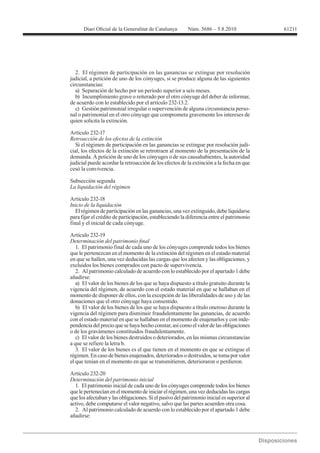 61211




   2. El régimen de participación en las ganancias se extingue por resolución
judicial, a petición de uno de los cónyuges, si se produce alguna de las siguientes
circunstancias:
   a) Separación de hecho por un período superior a seis meses.
   b) Incumplimiento grave o reiterado por el otro cónyuge del deber de informar,
de acuerdo con lo establecido por el artículo 232-13.2.
   c) Gestión patrimonial irregular o supervención de alguna circunstancia perso-
nal o patrimonial en el otro cónyuge que comprometa gravemente los intereses de
quien solicita la extinción.

Artículo 232-17
Retroacción de los efectos de la extinción
  Si el régimen de participación en las ganancias se extingue por resolución judi-
cial, los efectos de la extinción se retrotraen al momento de la presentación de la
demanda. A petición de uno de los cónyuges o de sus causahabientes, la autoridad
judicial puede acordar la retroacción de los efectos de la extinción a la fecha en que
cesó la convivencia.

Subsección segunda



Inicio de la liquidación
   El régimen de participación en las ganancias, una vez extinguido, debe liquidarse
para fijar el crédito de participación, estableciendo la diferencia entre el patrimonio
final y el inicial de cada cónyuge.

Artículo 232-19

   1. El patrimonio final de cada uno de los cónyuges comprende todos los bienes
que le pertenezcan en el momento de la extinción del régimen en el estado material
en que se hallen, una vez deducidas las cargas que los afecten y las obligaciones, y
excluidos los bienes comprados con pacto de supervivencia.
   2. Al patrimonio calculado de acuerdo con lo establecido por el apartado 1 debe
añadirse:
   a) El valor de los bienes de los que se haya dispuesto a título gratuito durante la
vigencia del régimen, de acuerdo con el estado material en que se hallaban en el
momento de disponer de ellos, con la excepción de las liberalidades de uso y de las
donaciones que el otro cónyuge haya consentido.
   b) El valor de los bienes de los que se haya dispuesto a título oneroso durante la
vigencia del régimen para disminuir fraudulentamente las ganancias, de acuerdo
con el estado material en que se hallaban en el momento de enajenarlos y con inde-
pendencia del precio que se haya hecho constar, así como el valor de las obligaciones
o de los gravámenes constituidos fraudulentamente.
   c) El valor de los bienes destruidos o deteriorados, en las mismas circunstancias
a que se refiere la letra b.
   3. El valor de los bienes es el que tienen en el momento en que se extingue el
régimen. En caso de bienes enajenados, deteriorados o destruidos, se toma por valor
el que tenían en el momento en que se transmitieron, deterioraron o perdieron.

Artículo 232-20
Determinación del patrimonio inicial
  1. El patrimonio inicial de cada uno de los cónyuges comprende todos los bienes
que le pertenecían en el momento de iniciar el régimen, una vez deducidas las cargas
que los afectaban y las obligaciones. Si el pasivo del patrimonio inicial es superior al
activo, debe computarse el valor negativo, salvo que las partes acuerden otra cosa.
  2. Al patrimonio calculado de acuerdo con lo establecido por el apartado 1 debe
añadirse:
 