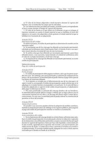 61212




           a) El valor de los bienes adquiridos a título lucrativo durante la vigencia del
        régimen, una vez deducidas las cargas que los afectaban.
           b) Las indemnizaciones por daños personales, excluida la parte correspondiente
        al lucro cesante durante el tiempo de vigencia del régimen.
           3. El valor de los bienes es el que tienen en el momento en que se extingue el
        régimen, teniendo en cuenta el estado material en que se hallaban al inicio del
        régimen y, en cuanto a los adquiridos a título gratuito, el estado material en que se
        hallaban en el momento de su adquisición.

        Artículo 232-21
        Determinación del crédito
           En defecto de pacto, el crédito de participación se determina de acuerdo con las
        siguientes reglas:
           a) Si únicamente uno de los cónyuges ha obtenido un incremento patrimonial,
        calculado por la diferencia entre el patrimonio final y el inicial, el otro o sus suce-
        sores tienen derecho a la mitad del valor de este incremento.
           b) Si ambos cónyuges han obtenido un incremento patrimonial, quien haya
        obtenido menos, o sus sucesores, tienen derecho a la mitad de la diferencia entre
        el valor de su propio incremento y el del otro cónyuge.
           c) Si ninguno de los cónyuges ha obtenido un incremento patrimonial, no existe
        crédito de participación.

        Subsección tercera
        Pago del crédito de participación

        Artículo 232-22
        Forma de pago
           1. El crédito de participación debe pagarse en dinero, salvo que las partes acuer-
        den otra cosa. Sin embargo, por causa justificada y a petición de cualquiera de las
        partes o de sus herederos, la autoridad judicial puede ordenar el pago total o parcial
        con bienes de la persona obligada.
           2. Si el régimen se extingue por el fallecimiento de uno de los cónyuges y al
        superviviente le corresponde el crédito de participación, puede solicitar que se le
        adjudique la vivienda familiar en propiedad o en usufructo. Si el valor del bien o
        el derecho adjudicado es superior al del crédito de participación, el adjudicatario
        debe pagar la diferencia en dinero.
           3. Por causa justificada y a petición del cónyuge deudor o de sus herederos,
        la autoridad judicial puede aplazar el pago u ordenar que se haga a plazos con un
        vencimiento máximo de tres años y un devengo del interés legal a contar del re-
        conocimiento. En este caso, la autoridad judicial puede ordenar la constitución de
        garantías en favor del acreedor.

        Artículo 232-23
        Anotación preventiva
           El acreedor o sus sucesores pueden solicitar la adopción de medidas cautelares,
        incluida la anotación preventiva de embargo en los registros públicos, para asegurar
        el pago del crédito de participación mientras se tramita su reclamación.

        Artículo 232-24
        Actos en perjuicio del crédito
           1. Si en el patrimonio del cónyuge deudor no existen bienes suficientes para satis-
        facer el crédito de participación, el acreedor puede solicitar la reducción o supresión
        de las donaciones y las atribuciones particulares en pacto sucesorio hechas por aquel
        durante la vigencia del régimen y hasta que haya sido liquidado, comenzando por
        la más reciente, siguiendo por la siguiente más reciente y así sucesivamente, por
        orden inverso de fecha. La reducción se hace a prorrata si la fecha es la misma o
        es indeterminada. El acreedor también puede impugnar los actos a título oneroso
        realizados por el deudor en fraude de su derecho.
 