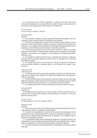 61213




   2. Las acciones a que se refiere el apartado 1 caducan a los cuatro años de la
extinción del régimen y no son procedentes cuando los bienes están en poder de
terceras personas adquirientes a título oneroso y de buena fe.

SECCIÓN TERCERA



Artículo 232-25
Régimen
  1. La asociación a compras y mejoras, propia del Campo de Tarragona y de otras
comarcas, exige un pacto expreso en capítulos matrimoniales.
  2. En todo lo no regulado por los pactos de la constitución del régimen ni por la
presente sección, la asociación a compras y mejoras se rige por la costumbre de la
comarca y, en su defecto, por las disposiciones del régimen de participación en las
ganancias, en la medida en que lo permita su naturaleza específica.
  3. Cada cónyuge puede asociar al otro a las compras y mejoras que haga
durante el matrimonio. También puede establecerse la asociación con carácter
recíproco o asociando a los cónyuges a sus ascendientes, les hayan hecho here-
damiento o no.
  4. Se consideran compras los bienes que, constando la asociación, cualquiera
de las personas asociadas adquiera a título oneroso u obtenga por su actividad
profesional o trabajo.
  5. Se consideran mejoras los aumentos de valor de los bienes de cualquiera
de los asociados debidos a impensas útiles y a la liberación de cargas y gra-
vámenes.

Artículo 232-26
Administración
  1. La administración de la asociación a compras y mejoras corresponde al aso-
ciado que se indique en los capítulos. En defecto de designaciones, corresponde a
todos los asociados.
  2. El administrador único de la asociación, si procede, puede, sin que intervenga
nadie más, disponer a título oneroso de los bienes que la constituyen, pero no puede
afianzar en nombre de la asociación, si no es para provecho de la familia.
  3. Las deudas particulares de cada asociado gravan exclusivamente su parte.

Artículo 232-27

  La liquidación de las ganancias de cada asociado se refiere al momento de su
muerte o de la extinción del régimen y puede efectuarse con dinero o con otros
bienes de la asociación.

SECCIÓN CUARTA
El agermanament o pacto de mitad por mitad


Régimen
   1. El agermanament o pacto de mitad por mitad, propio del derecho de Tortosa,
exige un pacto expreso en capítulos matrimoniales.
   2. En todo lo no regulado por los pactos de la constitución del régimen ni por
la presente sección, el agermanament se rige por la costumbre del lugar y, en su
defecto, por las disposiciones del régimen de comunidad, en la medida en que lo
permita su naturaleza específica.
   3. La comunidad incluye todos los bienes que tengan los cónyuges al casarse o en
el momento de convenir el pacto de agermanament, los que adquieran por cualquier
título y las ganancias o lucros de todo tipo mientras subsista el régimen.
   4. En el agermanament, la administración de la comunidad corresponde a ambos
cónyuges.
 