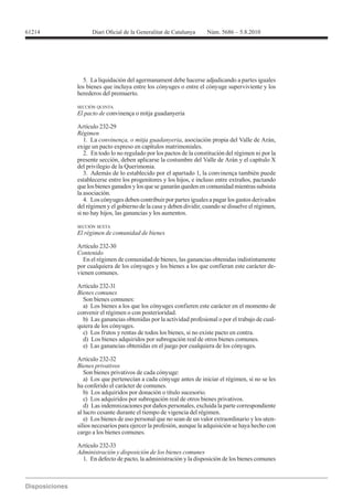 61214




          5. La liquidación del agermanament debe hacerse adjudicando a partes iguales
        los bienes que incluya entre los cónyuges o entre el cónyuge superviviente y los
        herederos del premuerto.

        SECCIÓN QUINTA
        El pacto de convinença o mitja guadanyeria

        Artículo 232-29
        Régimen
           1. La convinença, o mitja guadanyeria, asociación propia del Valle de Arán,
        exige un pacto expreso en capítulos matrimoniales.
           2. En todo lo no regulado por los pactos de la constitución del régimen ni por la
        presente sección, deben aplicarse la costumbre del Valle de Arán y el capítulo X
        del privilegio de la Querimonia.
           3. Además de lo establecido por el apartado 1, la convinença también puede
        establecerse entre los progenitores y los hijos, e incluso entre extraños, pactando
        que los bienes ganados y los que se ganarán queden en comunidad mientras subsista
        la asociación.
           4. Los cónyuges deben contribuir por partes iguales a pagar los gastos derivados
        del régimen y el gobierno de la casa y deben dividir, cuando se disuelve el régimen,
        si no hay hijos, las ganancias y los aumentos.

        SECCIÓN SEXTA
        El régimen de comunidad de bienes

        Artículo 232-30
        Contenido
          En el régimen de comunidad de bienes, las ganancias obtenidas indistintamente
        por cualquiera de los cónyuges y los bienes a los que confieran este carácter de-
        vienen comunes.

        Artículo 232-31
        Bienes comunes
          Son bienes comunes:
          a) Los bienes a los que los cónyuges confieren este carácter en el momento de
        convenir el régimen o con posterioridad.
          b) Las ganancias obtenidas por la actividad profesional o por el trabajo de cual-
        quiera de los cónyuges.
          c) Los frutos y rentas de todos los bienes, si no existe pacto en contra.
          d) Los bienes adquiridos por subrogación real de otros bienes comunes.
          e) Las ganancias obtenidas en el juego por cualquiera de los cónyuges.

        Artículo 232-32
        Bienes privativos
           Son bienes privativos de cada cónyuge:
           a) Los que pertenecían a cada cónyuge antes de iniciar el régimen, si no se les
        ha conferido el carácter de comunes.
           b) Los adquiridos por donación o título sucesorio.
           c) Los adquiridos por subrogación real de otros bienes privativos.
           d) Las indemnizaciones por daños personales, excluida la parte correspondiente
        al lucro cesante durante el tiempo de vigencia del régimen.
           e) Los bienes de uso personal que no sean de un valor extraordinario y los uten-
        silios necesarios para ejercer la profesión, aunque la adquisición se haya hecho con
        cargo a los bienes comunes.

        Artículo 232-33
        Administración y disposición de los bienes comunes
          1. En defecto de pacto, la administración y la disposición de los bienes comunes
 