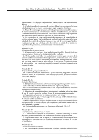 61215




corresponden a los cónyuges conjuntamente, o a uno de ellos con consentimiento
del otro.
   2. Cualquiera de los cónyuges puede contraer obligaciones con cargo a la comu-
nidad y disponer de los bienes comunes para pagar los gastos familiares.
   3. Si uno de los cónyuges ejerce una actividad profesional o mercantil valiéndose
de bienes comunes con el consentimiento del otro, puede hacer solo, con relación
a los bienes muebles que estén afectos, los actos de administración y disposición
que sean consecuencia del ejercicio normal de aquella actividad.
   4. En caso de falta de capacidad de uno de los cónyuges o de imposibilidad de
gestión conjunta, la autoridad judicial puede conferir la administración de la comu-
nidad y la disposición de los bienes comunes a uno solo de los cónyuges. También
puede autorizar que uno solo haga actos dispositivos, en interés de la familia o si
se produce otra justa causa, si el otro no da el consentimiento.

Artículo 232-34
Régimen de los bienes privativos
  1. Cada uno de los cónyuges tiene la administración y libre disposición de sus
bienes privativos dentro de los límites establecidos por la ley.
  2. De las deudas contraídas por cualquiera de los cónyuges, por razón de la
tenencia y administración de los bienes privativos, responden estos. Si los bienes
privativos son insuficientes, el acreedor puede pedir el embargo de bienes comu-
nes, que debe ser notificado al otro cónyuge, el cual puede exigir la disolución
de la comunidad y que el embargo tenga lugar sobre la mitad correspondiente al
cónyuge deudor.

Artículo 232-35
Responsabilidad por gastos familiares
  De las deudas contraídas para atender a gastos familiares, responden solidaria-
mente los bienes de la comunidad y los del cónyuge deudor, y subsidiariamente
los del otro cónyuge.

Artículo 232-36
Extinción del régimen
  1. El régimen de comunidad de bienes se extingue por las siguientes causas:
  a) La nulidad o disolución del matrimonio o la separación judicial.
  b) El acuerdo de los cónyuges mediante el cual estipulan en capítulos matrimo-
niales un régimen diferente.
  2. El régimen de comunidad de bienes se extingue por resolución judicial, a petición
de uno de los cónyuges, si se produce alguna de las siguientes circunstancias:
  a) Separación de hecho por un período superior a seis meses.
  b) Incumplimiento grave o reiterado por el otro cónyuge del deber de informarlo
de sus actividades económicas.
  c) Gestión patrimonial irregular o supervención de alguna circunstancia perso-
nal o patrimonial en el otro cónyuge que comprometa gravemente los intereses de
quien solicita la extinción.
  d) Embargo de bienes comunes en el supuesto del artículo 232-34.2.

Artículo 232-37
Determinación y valoración de los bienes
  1. A los efectos de la división de la comunidad, los bienes comunes y los bienes
privativos deben determinarse con referencia al momento de la disolución.
  2. Los bienes comunes que se posean en el momento de la disolución de la co-
munidad deben computarse según el valor que tengan en el momento de efectuar
su liquidación.


División de los bienes comunes
  1. En caso de extinción de la comunidad, los bienes comunes deben dividirse
 