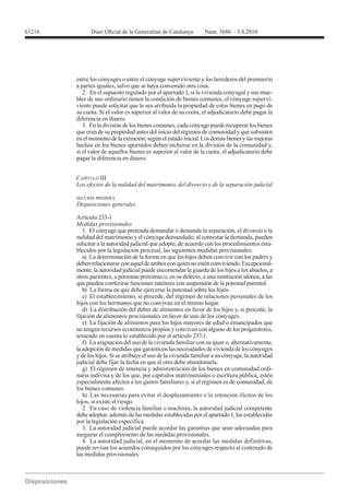 61216




        entre los cónyuges o entre el cónyuge superviviente y los herederos del premuerto
        a partes iguales, salvo que se haya convenido otra cosa.
           2. En el supuesto regulado por el apartado 1, si la vivienda conyugal y sus mue-
        bles de uso ordinario tienen la condición de bienes comunes, el cónyuge supervi-
        viente puede solicitar que le sea atribuida la propiedad de estos bienes en pago de
        su cuota. Si el valor es superior al valor de su cuota, el adjudicatario debe pagar la
        diferencia en dinero.
           3. En la división de los bienes comunes, cada cónyuge puede recuperar los bienes
        que eran de su propiedad antes del inicio del régimen de comunidad y que subsisten
        en el momento de la extinción, según el estado inicial. Los demás bienes y las mejoras
        hechas en los bienes aportados deben incluirse en la división de la comunidad y,
        si el valor de aquellos bienes es superior al valor de la cuota, el adjudicatario debe
        pagar la diferencia en dinero.


        CAPÍTULO III


        SECCIÓN PRIMERA
        Disposiciones generales

        Artículo 233-1
        Medidas provisionales
           1. El cónyuge que pretenda demandar o demande la separación, el divorcio o la
        nulidad del matrimonio y el cónyuge demandado, al contestar la demanda, pueden
        solicitar a la autoridad judicial que adopte, de acuerdo con los procedimientos esta-
        blecidos por la legislación procesal, las siguientes medidas provisionales:
           a) La determinación de la forma en que los hijos deben convivir con los padres y
        deben relacionarse con aquel de ambos con quien no estén conviviendo. Excepcional-
        mente, la autoridad judicial puede encomendar la guarda de los hijos a los abuelos, a
        otros parientes, a personas próximas o, en su defecto, a una institución idónea, a las
        que pueden conferirse funciones tutelares con suspensión de la potestad parental.
           b) La forma en que debe ejercerse la potestad sobre los hijos.
           c) El establecimiento, si procede, del régimen de relaciones personales de los
        hijos con los hermanos que no convivan en el mismo hogar.
           d) La distribución del deber de alimentos en favor de los hijos y, si procede, la
        fijación de alimentos provisionales en favor de uno de los cónyuges.
           e) La fijación de alimentos para los hijos mayores de edad o emancipados que
        no tengan recursos económicos propios y convivan con alguno de los progenitores,
        teniendo en cuenta lo establecido por el artículo 237-1.
           f) La asignación del uso de la vivienda familiar con su ajuar o, alternativamente,
        la adopción de medidas que garanticen las necesidades de vivienda de los cónyuges
        y de los hijos. Si se atribuye el uso de la vivienda familiar a un cónyuge, la autoridad
        judicial debe fijar la fecha en que el otro debe abandonarla.
           g) El régimen de tenencia y administración de los bienes en comunidad ordi-
        naria indivisa y de los que, por capítulos matrimoniales o escritura pública, estén
        especialmente afectos a los gastos familiares y, si el régimen es de comunidad, de
        los bienes comunes.
           h) Las necesarias para evitar el desplazamiento o la retención ilícitos de los
        hijos, si existe el riesgo.
           2. En caso de violencia familiar o machista, la autoridad judicial competente
        debe adoptar, además de las medidas establecidas por el apartado 1, las establecidas
        por la legislación específica.
           3. La autoridad judicial puede acordar las garantías que sean adecuadas para
        asegurar el cumplimiento de las medidas provisionales.
           4. La autoridad judicial, en el momento de acordar las medidas definitivas,
        puede revisar los acuerdos conseguidos por los cónyuges respecto al contenido de
        las medidas provisionales.
 
