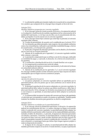 61217




  5. La solicitud de medidas provisionales implica la revocación de los consentimien-
tos y poderes que cualquiera de los cónyuges haya otorgado en favor del otro.

Artículo 233-2

   1. Si los cónyuges instan de común acuerdo al divorcio, a la separación judicial
o a la adopción o modificación de medidas reguladoras de las consecuencias de la
nulidad del matrimonio, o si lo hace uno de ellos con el consentimiento del otro,
deben acompañar el escrito inicial con un convenio regulador.
   2. Si los cónyuges tienen hijos comunes que están bajo su potestad, el convenio
regulador debe contener:
   a) Un plan de parentalidad, de acuerdo con lo establecido por el artículo 233-9.
   b) Los alimentos que deben prestarles, tanto respecto a las necesidades ordinarias
como a las extraordinarias, indicando su periodicidad, modalidad de pago, criterios
de actualización y, si lo han previsto, garantías.
   c) Si procede, el régimen de relaciones personales con los abuelos y los hermanos
que no convivan en el mismo domicilio.
   3. Además de lo establecido por el apartado 2, el convenio regulador también
debe contener, si procede:
   a) La prestación compensatoria que se atribuye a uno de los cónyuges, indicando
su modalidad de pago y, si procede, la duración, los criterios de actualización y
las garantías.
   b) La atribución o distribución del uso de la vivienda familiar con su ajuar.
   c) La compensación económica por razón de trabajo.
   d) La liquidación del régimen económico matrimonial y la división de los bienes
en comunidad ordinaria indivisa
   4. Además de lo establecido por los apartados 2 y 3, en el convenio regulador
los cónyuges también pueden acordar alimentos para los hijos mayores de edad o
emancipados que no tengan recursos económicos propios.

Artículo 233-3
Aprobación judicial de los pactos
   1. Los pactos adoptados en convenio regulador deben ser aprobados por la
autoridad judicial, salvo los puntos que no sean conformes con el interés de los
hijos menores.
   2. Si deniega la aprobación de los pactos adoptados en convenio regulador, la
autoridad judicial debe indicar los puntos que deben modificarse y debe fijar el
plazo para hacerlo. Si los cónyuges no formulan una propuesta de modificación
o esta tampoco es aprobada, la autoridad judicial debe adoptar la resolución
pertinente.
   3. La sentencia debe incorporar los puntos del convenio que hayan sido aprobados
y la decisión que corresponda en cuanto a los puntos no aprobados. También puede
contener las medidas necesarias para garantizar su efectivo cumplimiento.

Artículo 233-4

  1. Si un cónyuge solicita la nulidad del matrimonio, el divorcio o la separación
judicial sin consentimiento del otro, o si ambos cónyuges no llegan a un acuerdo
sobre el contenido del convenio regulador, la autoridad judicial debe adoptar las
medidas definitivas pertinentes sobre el ejercicio de las responsabilidades parentales,
incluidos el deber de alimentos y, si procede, el régimen de relaciones personales
con abuelos y hermanos. Asimismo, la autoridad judicial, a instancia del cónyuge
con quien los hijos convivan, puede acordar alimentos para los hijos mayores de
edad o emancipados teniendo en cuenta lo establecido por el artículo 237-1, y que
estos alimentos se mantengan hasta que dichos hijos tengan ingresos propios o
estén en disposición de tenerlos.
  2. Si alguno de los cónyuges lo solicita, la autoridad judicial debe adoptar las
medidas pertinentes respecto al uso de la vivienda familiar y su ajuar, la prestación
 
