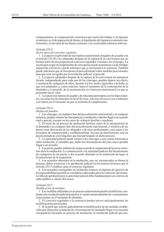 compensatoria, la compensación económica por razón del trabajo si el régimen
económico es el de separación de bienes, la liquidación del régimen económico ma-
trimonial y la división de los bienes comunes o en comunidad ordinaria indivisa.

Artículo 233-5
Pactos fuera de convenio regulador
   1. Los pactos en previsión de una ruptura matrimonial otorgados de acuerdo con
el artículo 231-20 y los adoptados después de la ruptura de la convivencia que no
formen parte de una propuesta de convenio regulador vinculan a los cónyuges. La
acción para exigir el cumplimiento de estos pactos puede acumularse a la de nulidad,
separación o divorcio y puede solicitarse que se incorporen a la sentencia. También
puede solicitarse que se incorporen al procedimiento sobre medidas provisionales
para que sean recogidos por la resolución judicial, si procede.
   2. Los pactos adoptados después de la ruptura de la convivencia sin asistencia
letrada, independiente para cada uno de los cónyuges, pueden dejarse sin efecto,
a instancia de cualquiera de ellos, durante los tres meses siguientes a la fecha en
que son adoptados y, como máximo, hasta el momento de la contestación de la
demanda o, si procede, de la reconvención en el proceso matrimonial en que se
pretendan hacer valer.
   3. Los pactos en materia de guarda y de relaciones personales con los hijos meno-
res, así como los de alimentos en favor de estos, solo son eficaces si son conformes
a su interés en el momento en que se pretenda el cumplimiento.

Artículo 233-6
Mediación familiar
   1. Los cónyuges, en cualquier fase del procedimiento matrimonial y en cualquier
instancia, pueden someter las discrepancias a mediación e intentar llegar a un acuerdo
total o parcial, excepto en los casos de violencia familiar o machista.
   2. El inicio de un proceso de mediación familiar, antes de la interposición de
la demanda o en cualquier fase del procedimiento matrimonial, a iniciativa de las
partes o por derivación de los abogados o de otros profesionales, está sujeto a los
principios de voluntariedad y confidencialidad. En caso de desistimiento, este no
puede perjudicar a los litigantes que han participado en dicho proceso.
   3. La autoridad judicial puede remitir a los cónyuges a una sesión informativa
sobre mediación, si considera que, dadas las circunstancias del caso, aún es posible
llegar a un acuerdo.
   4. Las partes pueden solicitar de mutuo acuerdo la suspensión del proceso mien-
tras dura la mediación. La comunicación a la autoridad judicial del desistimiento
de cualquiera de las partes o del acuerdo obtenido en la mediación da lugar al
levantamiento de la suspensión.
   5. Los acuerdos obtenidos en la mediación, una vez incorporados en forma al
proceso, deben someterse a la aprobación judicial en los mismos términos que el
artículo 233-3 establece para el convenio regulador.
   6. Los acuerdos conseguidos en mediación respecto al régimen de ejercicio de
la responsabilidad parental se consideran adecuados para los intereses del menor.
La falta de aprobación por la autoridad judicial debe fundamentarse en criterios de
orden público e interés del menor.

Artículo 233-7

  1. Las medidas ordenadas en un proceso matrimonial pueden modificarse, me-
diante una resolución judicial posterior, si varían sustancialmente las circunstancias
concurrentes en el momento de dictarlas.
  2. El convenio regulador o la sentencia pueden prever anticipadamente las
modificaciones pertinentes.
  3. Si la parte que solicita judicialmente la modificación de las medidas estable-
cidas por alteración sustancial de circunstancias ha intentado llegar a un acuerdo
extrajudicial iniciando un proceso de mediación, la resolución judicial que mo-
 