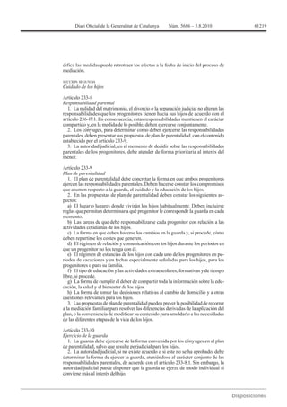 61219




difica las medidas puede retrotraer los efectos a la fecha de inicio del proceso de
mediación.

SECCIÓN SEGUNDA
Cuidado de los hijos


Responsabilidad parental
  1. La nulidad del matrimonio, el divorcio o la separación judicial no alteran las
responsabilidades que los progenitores tienen hacia sus hijos de acuerdo con el
artículo 236-17.1. En consecuencia, estas responsabilidades mantienen el carácter
compartido y, en la medida de lo posible, deben ejercerse conjuntamente.
  2. Los cónyuges, para determinar como deben ejercerse las responsabilidades
parentales, deben presentar sus propuestas de plan de parentalidad, con el contenido
establecido por el artículo 233-9.
  3. La autoridad judicial, en el momento de decidir sobre las responsabilidades
parentales de los progenitores, debe atender de forma prioritaria al interés del
menor.

Artículo 233-9
Plan de parentalidad
   1. El plan de parentalidad debe concretar la forma en que ambos progenitores
ejercen las responsabilidades parentales. Deben hacerse constar los compromisos
que asumen respecto a la guarda, el cuidado y la educación de los hijos.
   2. En las propuestas de plan de parentalidad deben constar los siguientes as-
pectos:
   a) El lugar o lugares donde vivirán los hijos habitualmente. Deben incluirse
reglas que permitan determinar a qué progenitor le corresponde la guarda en cada
momento.
   b) Las tareas de que debe responsabilizarse cada progenitor con relación a las
actividades cotidianas de los hijos.
   c) La forma en que deben hacerse los cambios en la guarda y, si procede, cómo
deben repartirse los costes que generen.
   d) El régimen de relación y comunicación con los hijos durante los períodos en
que un progenitor no los tenga con él.
   e) El régimen de estancias de los hijos con cada uno de los progenitores en pe-
ríodos de vacaciones y en fechas especialmente señaladas para los hijos, para los
progenitores o para su familia.
   f) El tipo de educación y las actividades extraescolares, formativas y de tiempo
libre, si procede.
   g) La forma de cumplir el deber de compartir toda la información sobre la edu-
cación, la salud y el bienestar de los hijos.
   h) La forma de tomar las decisiones relativas al cambio de domicilio y a otras
cuestiones relevantes para los hijos.
   3. Las propuestas de plan de parentalidad pueden prever la posibilidad de recorrer
a la mediación familiar para resolver las diferencias derivadas de la aplicación del
plan, o la conveniencia de modificar su contenido para amoldarlo a las necesidades
de las diferentes etapas de la vida de los hijos.

Artículo 233-10
Ejercicio de la guarda
  1. La guarda debe ejercerse de la forma convenida por los cónyuges en el plan
de parentalidad, salvo que resulte perjudicial para los hijos.
  2. La autoridad judicial, si no existe acuerdo o si este no se ha aprobado, debe
determinar la forma de ejercer la guarda, ateniéndose al carácter conjunto de las

autoridad judicial puede disponer que la guarda se ejerza de modo individual si
conviene más al interés del hijo.
 