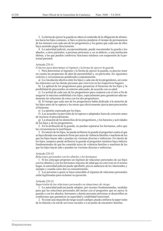 61220




           3. La forma de ejercer la guarda no altera el contenido de la obligación de alimen-
        tos hacia los hijos comunes, si bien es preciso ponderar el tiempo de permanencia
        de los menores con cada uno de los progenitores y los gastos que cada uno de ellos
        haya asumido pagar directamente.
           4. La autoridad judicial, excepcionalmente, puede encomendar la guarda a los
        abuelos, a otros parientes, a personas próximas o, en su defecto, a una institución
        idónea, a las que pueden conferirse funciones tutelares con suspensión de la po-
        testad parental.

        Artículo 233-11
        Criterios para determinar el régimen y la forma de ejercer la guarda
           1. Para determinar el régimen y la forma de ejercer la guarda, es preciso tener
        en cuenta las propuestas de plan de parentalidad y, en particular, los siguientes
        criterios y circunstancias ponderados conjuntamente:
           a) La vinculación afectiva entre los hijos y cada uno de los progenitores, así como
        las relaciones con las demás personas que conviven en los respectivos hogares.
           b) La aptitud de los progenitores para garantizar el bienestar de los hijos y la
        posibilidad de procurarles un entorno adecuado, de acuerdo con su edad.
           c) La actitud de cada uno de los progenitores para cooperar con el otro a fin de
        asegurar la máxima estabilidad a los hijos, especialmente para garantizar adecua-
        damente las relaciones de estos con los dos progenitores.
           d) El tiempo que cada uno de los progenitores había dedicado a la atención de
        los hijos antes de la ruptura y las tareas que efectivamente ejercía para procurarles
        el bienestar.
           e) La opinión expresada por los hijos.
           f) Los acuerdos en previsión de la ruptura o adoptados fuera de convenio antes
        de iniciarse el procedimiento.
           g) La situación de los domicilios de los progenitores, y los horarios y actividades
        de los hijos y de los progenitores.
           2. En la atribución de la guarda, no pueden separarse los hermanos, salvo que
        las circunstancias lo justifiquen.
           3. En interés de los hijos, no puede atribuirse la guarda al progenitor contra el que
        se haya dictado una sentencia firme por actos de violencia familiar o machista de los
        que los hijos hayan sido o puedan ser víctimas directas o indirectas. En interés de
        los hijos, tampoco puede atribuirse la guarda al progenitor mientras haya indicios
        fundamentados de que ha cometido actos de violencia familiar o machista de los
        que los hijos hayan sido o puedan ser víctimas directas o indirectas.

        Artículo 233-12
        Relaciones personales con los abuelos y los hermanos
           1. Si los cónyuges proponen un régimen de relaciones personales de sus hijos
        con los abuelos y con los hermanos mayores de edad que no convivan en el mismo
        hogar, la autoridad judicial puede aprobarlo, previa audiencia de los interesados y
        siempre y cuando estos den su consentimiento.
           2. Las personas a quien se haya concedido el régimen de relaciones personales
        están legitimadas para reclamar su ejecución.

        Artículo 233-13
        Supervisión de las relaciones personales en situaciones de riesgo
          1. La autoridad judicial puede adoptar, por razones fundamentadas, medidas
        para que las relaciones personales del menor con el progenitor que no ejerce la
        guarda o con los abuelos, hermanos o demás personas próximas se desarrollen en
        condiciones que garanticen su seguridad y estabilidad emocional.
          2. Si existe una situación de riesgo social o peligro, puede confiarse la supervisión
        de la relación a la red de servicios sociales o a un punto de encuentro familiar.
 