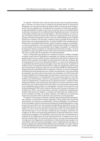 61167




   El capítulo V delimita unos contornos más precisos para la guarda de hecho,
que se vincula a los casos en que se cuida de una persona menor en situación de
desamparo o de una persona mayor de edad en quien se da una causa de incapaci-
tación. En este segundo caso, la obligación de comunicar el hecho de la guarda a
la autoridad judicial se limita al caso en que la persona está en un establecimiento
residencial, sin perjuicio de lo establecido por la legislación procesal. A la práctica
se ha podido constatar que son excepcionales, y más bien extremos, los casos en
que las familias toman la decisión de solicitar la incapacitación de las personas
ancianas afectadas de demencias seniles o de otras enfermedades que les impiden
decidir por sí mismas. Por otra parte, cuando se ejerce la guarda de hecho de una
persona que está en potestad parental o en tutela, también se ha considerado per-
tinente que la autoridad judicial pueda conferir funciones tutelares al guardador,
si existen circunstancias, como por ejemplo la duración previsible de la guarda o
las necesidades de la persona guardada, que lo hagan aconsejable. La atribución
de funciones tutelares comporta la suspensión de la potestad o la tutela, y evita al
guardador la carga, demasiado onerosa, sobre todo en un contexto familiar, de tener
que instar a la privación de la potestad o la remoción del tutor.
   Junto a la disposición que permite no constituir la tutela si se hubiese otorgado
un poder en previsión de la pérdida de capacidad, los cambios en relación con la
guarda de hecho son un reflejo del nuevo modelo de protección de la persona que
diseña el libro segundo. Este modelo ha sido guiado por la idea de considerar que
la incapacitación es un recurso demasiado drástico y, a veces, poco respetuoso de
la capacidad natural de la persona protegida. Es por ello mismo que el capítulo VI
incluye un nuevo instrumento de protección, la asistencia, dirigido al mayor de edad
que lo necesita para cuidar de su persona o de sus bienes debido a la disminución no
incapacitante de sus facultades físicas o psíquicas. Se parte, así, de una concepción
de la protección de la persona que no se vincula, necesariamente, a los casos de falta
de capacidad, sino que incluye instrumentos que, basándose en el libre desarrollo
de la personalidad, sirven para proteger a las personas en situaciones como la vejez,
la enfermedad psíquica o la discapacidad. Este instrumento puede ser muy útil,
también, para determinados colectivos especialmente vulnerables pero para los
cuales la incapacitación y la aplicación de un régimen de tutela o curatela resultan
desproporcionadas, como las personas afectadas por un retraso mental leve u otras
para las que, por el tipo de disminución que sufren, los instrumentos tradicionales
no son apropiados para atender a sus necesidades. En línea con las directrices de

de febrero de 1999, y con los precedentes existentes en diferentes ordenamientos
jurídicos del entorno de Cataluña, se considera más adecuado este modelo de pro-
tección, paralelo a la tutela o la curatela. Además, esta tendencia es la misma que
inspira la Convención sobre los derechos de las personas con discapacidad.
   El capítulo VII incorpora al derecho catalán la figura del patrimonio protegido,
que comporta la afectación de bienes aportados a título gratuito por la persona
constituyente, así como de sus rendimientos y bienes subrogados, a la satisfacción
de las necesidades vitales de una persona afectada por discapacidad psíquica o física
de una cierta gravedad o por una situación de dependencia igualmente severa. Ha
podido detectarse que, pese a los beneficios fiscales establecidos por la legislación
estatal, los casos en que las familias catalanas han usado este instrumento han
sido más bien pocos. Es por ello que la regulación que se propone, coherente con
el objetivo de ofrecer una protección patrimonial a la persona beneficiaria, afecta
el patrimonio protegido a esta finalidad y parte de la idea que este patrimonio no
responde de las obligaciones de la persona beneficiaria, ni tampoco de las de la
persona constituyente o de quien hizo aportaciones, sino que únicamente queda
vinculado por las obligaciones contraídas por el administrador para atender a las
necesidades vitales de la persona protegida. Como complemento de esta figura, se
diseña un régimen de administración del patrimonio protegido y de supervisión de
la actividad del administrador y la disposición adicional primera regula, también,
la creación del Registro de patrimonios protegidos.
 