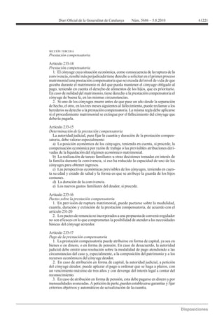 61221




SECCIÓN TERCERA
Prestación compensatoria

Artículo 233-14
Prestación compensatoria
   1. El cónyuge cuya situación económica, como consecuencia de la ruptura de la
convivencia, resulte más perjudicada tiene derecho a solicitar en el primer proceso
matrimonial una prestación compensatoria que no exceda del nivel de vida de que
gozaba durante el matrimonio ni del que pueda mantener el cónyuge obligado al
pago, teniendo en cuenta el derecho de alimentos de los hijos, que es prioritario.
En caso de nulidad del matrimonio, tiene derecho a la prestación compensatoria el
cónyuge de buena fe, en las mismas circunstancias.
   2. Si uno de los cónyuges muere antes de que pase un año desde la separación
de hecho, el otro, en los tres meses siguientes al fallecimiento, puede reclamar a los
herederos su derecho a la prestación compensatoria. La misma regla debe aplicarse
si el procedimiento matrimonial se extingue por el fallecimiento del cónyuge que
debería pagarla.

Artículo 233-15
Determinación de la prestación compensatoria
   La autoridad judicial, para fijar la cuantía y duración de la prestación compen-
satoria, debe valorar especialmente:
   a) La posición económica de los cónyuges, teniendo en cuenta, si procede, la
compensación económica por razón de trabajo o las previsibles atribuciones deri-
vadas de la liquidación del régimen económico matrimonial.
   b) La realización de tareas familiares u otras decisiones tomadas en interés de
la familia durante la convivencia, si eso ha reducido la capacidad de uno de los
cónyuges para obtener ingresos.
   c) Las perspectivas económicas previsibles de los cónyuges, teniendo en cuen-
ta su edad y estado de salud y la forma en que se atribuye la guarda de los hijos
comunes.
   d) La duración de la convivencia.
   e) Los nuevos gastos familiares del deudor, si procede.

Artículo 233-16
Pactos sobre la prestación compensatoria
  1. En previsión de ruptura matrimonial, puede pactarse sobre la modalidad,
cuantía, duración y extinción de la prestación compensatoria, de acuerdo con el
artículo 231-20
  2. Los pactos de renuncia no incorporados a una propuesta de convenio regulador
no son eficaces en lo que comprometan la posibilidad de atender a las necesidades
básicas del cónyuge acreedor.

Artículo 233-17
Pago de la prestación compensatoria
   1. La prestación compensatoria puede atribuirse en forma de capital, ya sea en
bienes o en dinero, o en forma de pensión. En caso de desacuerdo, la autoridad
judicial debe emitir una resolución sobre la modalidad de pago atendiendo a las
circunstancias del caso y, especialmente, a la composición del patrimonio y a los
recursos económicos del cónyuge deudor.
   2. En caso de atribución en forma de capital, la autoridad judicial, a petición
del cónyuge deudor, puede aplazar el pago u ordenar que se haga a plazos, con
un vencimiento máximo de tres años y con devengo del interés legal a contar del
reconocimiento.
   3. En caso de atribución en forma de pensión, esta debe pagarse en dinero y por
mensualidades avanzadas. A petición de parte, pueden establecerse garantías y fijar
criterios objetivos y automáticos de actualización de la cuantía.
 