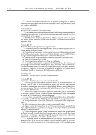 61222




          4. La prestación compensatoria en forma de pensión se otorga por un período
        limitado, salvo que concurran circunstancias excepcionales que justifiquen fijarla
        con carácter indefinido.



          1. La prestación compensatoria fijada en forma de pensión solo puede modificarse
        para disminuir su importe si mejora la situación económica de quien la percibe o
        empeora la de quien la paga.
          2. Para determinar la capacidad económica del deudor, deben tenerse en cuenta
        sus nuevos gastos familiares y debe darse prioridad al derecho de alimentos de
        todos sus hijos.

        Artículo 233-19
        Extinción del derecho a prestación compensatoria
           1. El derecho a la prestación compensatoria fijada en forma de pensión se ex-
        tingue por las siguientes causas:
           a) Por mejora de la situación económica del acreedor, si dicha mejora deja de
        justificar la prestación, o por empeoramiento de la situación económica del obligado
        al pago, si dicho empeoramiento justifica la extinción del derecho.
           b) Por matrimonio del acreedor o por convivencia marital con otra persona.
           c) Por el fallecimiento del acreedor.
           d) Por el vencimiento del plazo por el que se estableció.
           2. El derecho a la prestación compensatoria fijada en forma de pensión no se
        extingue por el fallecimiento del obligado al pago, aunque el acreedor o los here-
        deros del deudor pueden solicitar su sustitución por el pago de un capital, teniendo
        en cuenta el importe y, si procede, la duración de la pensión, así como el activo
        hereditario líquido en el momento del fallecimiento del deudor.

        SECCIÓN CUARTA
        Atribución o distribución del uso de la vivienda familiar

        Artículo 233-20
        Atribución o distribución del uso de la vivienda familiar
           1. Los cónyuges pueden acordar la atribución del uso de la vivienda familiar con
        su ajuar a uno de ellos, a fin de satisfacer, en la parte que proceda, los alimentos
        de los hijos comunes que convivan con el beneficiario del uso o la prestación com-
        pensatoria de este. También pueden acordar la distribución del uso de la vivienda
        por períodos determinados.
           2. Si no existe acuerdo o si este no es aprobado, la autoridad judicial debe atribuir
        el uso de la vivienda familiar, preferentemente, al progenitor a quien corresponda
        la guarda de los hijos comunes mientras dure esta.
           3. No obstante lo establecido por el apartado 2, la autoridad judicial debe atribuir
        el uso de la vivienda familiar al cónyuge más necesitado en los siguientes casos:
           a) Si la guarda de los hijos queda compartida o distribuida entre los progeni-
        tores.
           b) Si los cónyuges no tienen hijos o estos son mayores de edad.
           c) Si pese a corresponderle el uso de la vivienda por razón de la guarda de los
        hijos es previsible que la necesidad del cónyuge se prolongue después de alcanzar
        los hijos la mayoría de edad.
           4. Excepcionalmente, aunque existan hijos menores, la autoridad judicial puede
        atribuir el uso de la vivienda familiar al cónyuge que no tiene su guarda si es el más
        necesitado y el cónyuge a quien corresponde la guarda tiene medios suficientes
        para cubrir su necesidad de vivienda y la de los hijos.
           5. La atribución del uso de la vivienda a uno de los cónyuges, en los casos de los
        apartados 3 y 4, debe hacerse con carácter temporal y es susceptible de prórroga,
        también temporal, si se mantienen las circunstancias que la motivaron. La prórroga
 