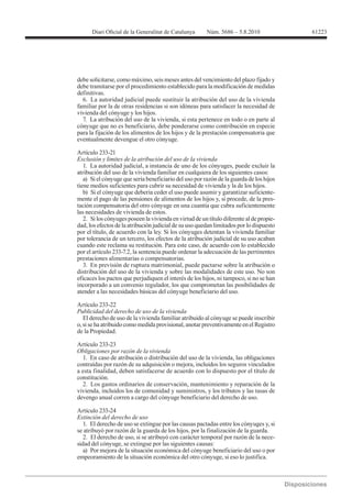 61223




debe solicitarse, como máximo, seis meses antes del vencimiento del plazo fijado y
debe tramitarse por el procedimiento establecido para la modificación de medidas
definitivas.
  6. La autoridad judicial puede sustituir la atribución del uso de la vivienda
familiar por la de otras residencias si son idóneas para satisfacer la necesidad de
vivienda del cónyuge y los hijos.
  7. La atribución del uso de la vivienda, si esta pertenece en todo o en parte al
cónyuge que no es beneficiario, debe ponderarse como contribución en especie
para la fijación de los alimentos de los hijos y de la prestación compensatoria que
eventualmente devengue el otro cónyuge.

Artículo 233-21

   1. La autoridad judicial, a instancia de uno de los cónyuges, puede excluir la
atribución del uso de la vivienda familiar en cualquiera de los siguientes casos:
   a) Si el cónyuge que sería beneficiario del uso por razón de la guarda de los hijos
tiene medios suficientes para cubrir su necesidad de vivienda y la de los hijos.
   b) Si el cónyuge que debería ceder el uso puede asumir y garantizar suficiente-
mente el pago de las pensiones de alimentos de los hijos y, si procede, de la pres-
tación compensatoria del otro cónyuge en una cuantía que cubra suficientemente
las necesidades de vivienda de estos.
   2. Si los cónyuges poseen la vivienda en virtud de un título diferente al de propie-
dad, los efectos de la atribución judicial de su uso quedan limitados por lo dispuesto
por el título, de acuerdo con la ley. Si los cónyuges detentan la vivienda familiar
por tolerancia de un tercero, los efectos de la atribución judicial de su uso acaban
cuando este reclama su restitución. Para este caso, de acuerdo con lo establecido
por el artículo 233-7.2, la sentencia puede ordenar la adecuación de las pertinentes
prestaciones alimentarias o compensatorias.
   3. En previsión de ruptura matrimonial, puede pactarse sobre la atribución o
distribución del uso de la vivienda y sobre las modalidades de este uso. No son
eficaces los pactos que perjudiquen el interés de los hijos, ni tampoco, si no se han
incorporado a un convenio regulador, los que comprometan las posibilidades de
atender a las necesidades básicas del cónyuge beneficiario del uso.

Artículo 233-22
Publicidad del derecho de uso de la vivienda
   El derecho de uso de la vivienda familiar atribuido al cónyuge se puede inscribir
o, si se ha atribuido como medida provisional, anotar preventivamente en el Registro
de la Propiedad.

Artículo 233-23
Obligaciones por razón de la vivienda
  1. En caso de atribución o distribución del uso de la vivienda, las obligaciones
contraídas por razón de su adquisición o mejora, incluidos los seguros vinculados
a esta finalidad, deben satisfacerse de acuerdo con lo dispuesto por el título de
constitución.
  2. Los gastos ordinarios de conservación, mantenimiento y reparación de la
vivienda, incluidos los de comunidad y suministros, y los tributos y las tasas de
devengo anual corren a cargo del cónyuge beneficiario del derecho de uso.

Artículo 233-24
Extinción del derecho de uso
   1. El derecho de uso se extingue por las causas pactadas entre los cónyuges y, si
se atribuyó por razón de la guarda de los hijos, por la finalización de la guarda.
   2. El derecho de uso, si se atribuyó con carácter temporal por razón de la nece-
sidad del cónyuge, se extingue por las siguientes causas:
   a) Por mejora de la situación económica del cónyuge beneficiario del uso o por
empeoramiento de la situación económica del otro cónyuge, si eso lo justifica.
 