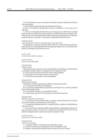 61224




          b) Por matrimonio o por convivencia marital del cónyuge beneficiario del uso
        con otra persona.
          c) Por el fallecimiento del cónyuge beneficiario del uso.
          d) Por el vencimiento del plazo por el que se estableció o, en su caso, de su
        prórroga.
          3. Una vez extinguido el derecho de uso, el cónyuge que es titular de la vivienda
        puede recuperar su posesión en ejecución de la sentencia que haya acordado el de-
        recho de uso o de la resolución firme sobre la duración o extinción de este derecho,
        y puede solicitar, si procede, la cancelación registral del derecho de uso.

        Artículo 233-25
        Actos dispositivos sobre la vivienda sujeta a derecho de uso
          El propietario o titular de derechos reales sobre la vivienda familiar puede dis-
        poner de ella sin el consentimiento del cónyuge que tenga su uso y sin autorización
        judicial, sin perjuicio del derecho de uso.


        CAPÍTULO IV
        Convivencia estable en pareja

        SECCIÓN PRIMERA
        Disposiciones generales

        Artículo 234-1
        Pareja estable
          Dos personas que conviven en una comunidad de vida análoga a la matrimonial
        se consideran pareja estable en cualquiera de los siguientes casos:
          a) Si la convivencia dura más de dos años ininterrumpidos.
          b) Si durante la convivencia, tienen un hijo común.
          c) Si formalizan la relación en escritura pública.

        Artículo 234-2
        Requisitos personales
          No pueden constituir una pareja estable las siguientes personas:
          a) Los menores de edad no emancipados.
          b) Las personas relacionadas por parentesco en línea recta, o en línea colateral
        dentro del segundo grado.
          c) Las personas casadas y no separadas de hecho.
          d) Las personas que convivan en pareja con una tercera persona.

        Artículo 234-3
        Régimen durante la convivencia
           1. Las relaciones de la pareja estable se regulan exclusivamente por los pactos
        de los convivientes, mientras dura la convivencia.
           2. En materia de disposición de la vivienda familiar, se aplica lo establecido por
        el artículo 231-9.
           3. Los convivientes en pareja estable pueden adquirir conjuntamente bienes con

        materia de adquisiciones onerosas con pacto de supervivencia.

        SECCIÓN SEGUNDA
        Extinción de la pareja estable

        Artículo 234-4
        Causas de extinción
          1. La pareja estable se extingue por las siguientes causas:
          a) Cese de la convivencia con ruptura de la comunidad de vida.
          b) Muerte o declaración de fallecimiento de uno de los convivientes.
 