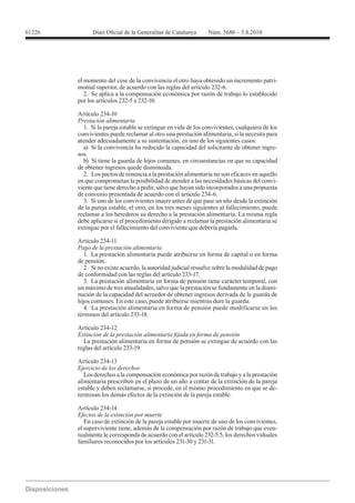 61226




        el momento del cese de la convivencia el otro haya obtenido un incremento patri-
        monial superior, de acuerdo con las reglas del artículo 232-6.
           2. Se aplica a la compensación económica por razón de trabajo lo establecido
        por los artículos 232-5 a 232-10.

        Artículo 234-10
        Prestación alimentaria
          1. Si la pareja estable se extingue en vida de los convivientes, cualquiera de los
        convivientes puede reclamar al otro una prestación alimentaria, si la necesita para
        atender adecuadamente a su sustentación, en uno de los siguientes casos:
          a) Si la convivencia ha reducido la capacidad del solicitante de obtener ingre-
        sos.
          b) Si tiene la guarda de hijos comunes, en circunstancias en que su capacidad
        de obtener ingresos quede disminuida.
          2. Los pactos de renuncia a la prestación alimentaria no son eficaces en aquello
        en que comprometan la posibilidad de atender a las necesidades básicas del convi-
        viente que tiene derecho a pedir, salvo que hayan sido incorporados a una propuesta
        de convenio presentada de acuerdo con el artículo 234-6.
          3. Si uno de los convivientes muere antes de que pase un año desde la extinción
        de la pareja estable, el otro, en los tres meses siguientes al fallecimiento, puede
        reclamar a los herederos su derecho a la prestación alimentaria. La misma regla
        debe aplicarse si el procedimiento dirigido a reclamar la prestación alimentaria se
        extingue por el fallecimiento del conviviente que debería pagarla.

        Artículo 234-11
        Pago de la prestación alimentaria
           1. La prestación alimentaria puede atribuirse en forma de capital o en forma
        de pensión.
           2. Si no existe acuerdo, la autoridad judicial resuelve sobre la modalidad de pago
        de conformidad con las reglas del artículo 233-17.
           3. La prestación alimentaria en forma de pensión tiene carácter temporal, con
        un máximo de tres anualidades, salvo que la prestación se fundamente en la dismi-
        nución de la capacidad del acreedor de obtener ingresos derivada de la guarda de
        hijos comunes. En este caso, puede atribuirse mientras dure la guarda.
           4. La prestación alimentaria en forma de pensión puede modificarse en los


        Artículo 234-12

          La prestación alimentaria en forma de pensión se extingue de acuerdo con las
        reglas del artículo 233-19.

        Artículo 234-13
        Ejercicio de los derechos
           Los derechos a la compensación económica por razón de trabajo y a la prestación
        alimentaria prescriben en el plazo de un año a contar de la extinción de la pareja
        estable y deben reclamarse, si procede, en el mismo procedimiento en que se de-
        terminan los demás efectos de la extinción de la pareja estable.

        Artículo 234-14
        Efectos de la extinción por muerte
           En caso de extinción de la pareja estable por muerte de uno de los convivientes,
        el superviviente tiene, además de la compensación por razón de trabajo que even-
        tualmente le corresponda de acuerdo con el artículo 232-5.5, los derechos viduales
        familiares reconocidos por los artículos 231-30 y 231-31.
 