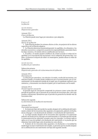 61227




CAPÍTULO V


SECCIÓN PRIMERA
Disposiciones generales

Artículo 235-1

  La filiación puede tener lugar por naturaleza o por adopción.

Artículo 235-2

   1. Toda filiación produce los mismos efectos civiles, sin perjuicio de los efectos
específicos de la filiación adoptiva.
   2. La filiación determina la potestad parental, los apellidos, los alimentos y los
derechos sucesorios y comporta la asunción de responsabilidades parentales hacia
los hijos menores y los demás efectos establecidos por las leyes.
   3. El padre y la madre pueden establecer de común acuerdo el orden de los
apellidos en la inscripción del nacimiento o de la adopción del primer hijo. Los
hijos, al alcanzar la mayoría de edad o al emanciparse, pueden alterar el orden de
los apellidos.

SECCIÓN SEGUNDA



Subsección primera


Artículo 235-3
Determinación

relación al padre y la madre puede establecerse por el reconocimiento, por el con-
sentimiento a la fecundación asistida de la mujer, por el expediente registral o por
sentencia, y, únicamente con relación al padre, por el matrimonio con la madre.

Artículo 235-4

   El período legal de concepción comprende los primeros ciento veinte días del
período de gestación, que se presume de un máximo de trescientos días, salvo que
pruebas concluyentes demuestren que el período de gestación ha durado más de
trescientos días.

Subsección segunda


Artículo 235-5
Paternidad matrimonial
   1. Se tienen por hijos del marido los nacidos después de la celebración del matri-
monio y dentro de los trescientos días siguientes a la separación, judicial o de hecho,
de los cónyuges o a la declaración de nulidad o a la disolución del matrimonio.
   2. Los hijos nacidos después de los trescientos días siguientes a la separación
judicial o de hecho de los cónyuges son matrimoniales si se prueba que han nacido
a consecuencia de las relaciones sexuales entre los cónyuges. La misma regla se
aplica en el caso de nulidad o de disolución del matrimonio si se prueba que las
relaciones han tenido lugar antes de producirse estos efectos.
   3. Si dentro de los trescientos días siguientes a la disolución o a la nulidad ha
tenido lugar un nuevo matrimonio de la madre, se presume que los nacidos después
de la celebración de este matrimonio son hijos del segundo marido.
 