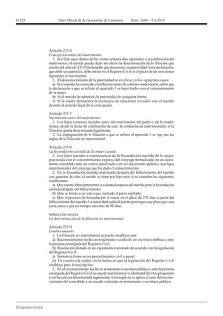 Artículo 235-6
Concepción antes del matrimonio
   1. Si el hijo nace dentro de los ciento ochenta días siguientes a la celebración del
matrimonio, el marido puede dejar sin efecto la determinación de la filiación que
resulta del artículo 235-5 declarando que desconoce su paternidad. Esta declaración,
que debe ser auténtica, debe entrar en el Registro Civil en el plazo de los seis meses
siguientes al nacimiento.
   2. El desconocimiento de la paternidad no es eficaz en los siguientes casos:
   a) Si el marido ha conocido el embarazo antes de contraer matrimonio, salvo que
la declaración a que se refiere el apartado 1 se haya hecho con el consentimiento
de la mujer.
   b) Si el marido ha admitido la paternidad de cualquier forma.
   c) Si la madre demuestra la existencia de relaciones sexuales con el marido
durante el período legal de la concepción.

Artículo 235-7
Nacimiento antes del matrimonio
   1. Los hijos comunes nacidos antes del matrimonio del padre y de la madre
tienen, desde la fecha de celebración de este, la condición de matrimoniales si la
filiación queda determinada legalmente.
   2. La impugnación de la filiación a que se refiere el apartado 1 se rige por las
reglas de la filiación no matrimonial.



   1. Los hijos nacidos a consecuencia de la fecundación asistida de la mujer,
practicada con el consentimiento expreso del cónyuge formalizado en un docu-
mento extendido ante un centro autorizado o en un documento público, son hijos
matrimoniales del cónyuge que ha dado el consentimiento.
   2. En la fecundación asistida practicada después del fallecimiento del marido
con gametos de este, el nacido se tiene por hijo suyo si se cumplen las siguientes
condiciones:
   a) Que conste fehacientemente la voluntad expresa del marido para la fecundación
asistida después del fallecimiento.
   b) Que se limite a un solo caso, incluido el parto múltiple.
   c) Que el proceso de fecundación se inicie en el plazo de 270 días a partir del
fallecimiento del marido. La autoridad judicial puede prorrogar este plazo por una
justa causa y por un tiempo máximo de 90 días.

Subsección tercera


Artículo 235-9
Establecimiento
   1. La filiación no matrimonial se puede establecer por:
   a) Reconocimiento hecho en testamento o codicilo, en escritura pública o ante
la persona encargada del Registro Civil.
   b) Resolución dictada en un expediente tramitado de acuerdo con la legislación
del Registro Civil.
   c) Sentencia firme en un procedimiento civil o penal.
   d) En cuanto a la madre, en la forma en que la legislación del Registro Civil
establece para la inscripción.
   2. En el reconocimiento hecho en testamento o escritura pública o ante la persona
encargada del Registro Civil no puede manifestarse la identidad del otro progenitor
si no ha sido ya determinada legalmente. Esta regla no se aplica al caso del recono-
cimiento del concebido y no nacido realizado en testamento o escritura pública.
 