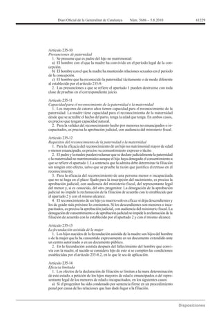 61229




Artículo 235-10
Presunciones de paternidad
   1. Se presume que es padre del hijo no matrimonial:
   a) El hombre con el que la madre ha convivido en el período legal de la con-
cepción.
   b) El hombre con el que la madre ha mantenido relaciones sexuales en el período
de la concepción.
   c) El hombre que ha reconocido la paternidad tácitamente o de modo diferente
al establecido por el artículo 235-9.
   2. Las presunciones a que se refiere el apartado 1 pueden destruirse con toda
clase de pruebas en el correspondiente juicio.

Artículo 235-11
Capacidad para el reconocimiento de la paternidad o la maternidad
  1. Los mayores de catorce años tienen capacidad para el reconocimiento de la
paternidad. La madre tiene capacidad para el reconocimiento de la maternidad
desde que se acredite el hecho del parto, tenga la edad que tenga. En ambos casos,
es preciso que tengan capacidad natural.
  2. Para la validez del reconocimiento hecho por menores no emancipados o in-
capacitados, es precisa la aprobación judicial, con audiencia del ministerio fiscal.

Artículo 235-12
Requisitos del reconocimiento de la paternidad o la maternidad
   1. Para la eficacia del reconocimiento de un hijo no matrimonial mayor de edad
o menor emancipado, es preciso su consentimiento expreso o tácito.
   2. El padre y la madre pueden reclamar que se declare judicialmente la paternidad
o la maternidad no matrimoniales aunque el hijo haya denegado el consentimiento a
que se refiere el apartado 1. La sentencia que la admita debe determinar la filiación
sin ningún otro efecto, salvo que se pruebe la razón que justifica el retraso en el
reconocimiento.
   3. Para la eficacia del reconocimiento de una persona menor o incapacitada
que no se haga en el plazo fijado para la inscripción del nacimiento, es precisa la
aprobación judicial, con audiencia del ministerio fiscal, del representante legal
del menor y, si es conocido, del otro progenitor. La denegación de la aprobación
judicial no impide la reclamación de la filiación de acuerdo con lo establecido por
el apartado 2 y con el mismo alcance.
   4. El reconocimiento de un hijo ya muerto solo es eficaz si deja descendientes y
los de grado más próximo lo consienten. Si los descendientes son menores o inca-
pacitados, es precisa la aprobación judicial, con audiencia del ministerio fiscal. La
denegación de consentimiento o de aprobación judicial no impide la reclamación de la
filiación de acuerdo con lo establecido por el apartado 2 y con el mismo alcance.

Artículo 235-13

  1. Los hijos nacidos de la fecundación asistida de la madre son hijos del hombre
o de la mujer que la ha consentido expresamente en un documento extendido ante
un centro autorizado o en un documento público.
  2. En la fecundación asistida después del fallecimiento del hombre que convi-
vía con la madre, el nacido se considera hijo de este si se cumplen las condiciones


Artículo 235-14

  1. Los efectos de la declaración de filiación se limitan a la mera determinación
de este estado, a petición de los hijos mayores de edad o emancipados o del repre-
sentante legal de los menores de edad o incapacitados, en los siguientes casos:
  a) Si el progenitor ha sido condenado por sentencia firme en un procedimiento
penal por causa de las relaciones que han dado lugar a la filiación.
 