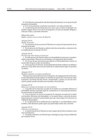 61230




          b) Si la filiación reclamada ha sido declarada judicialmente con la oposición del
        progenitor demandado.
          c) Si el reconocimiento se ha hecho con mala fe o con abuso de derecho.
          2. La determinación de la filiación en los casos a que se refiere el apartado 1 no
        produce ningún efecto civil a favor del progenitor, el cual está siempre obligado a
        velar por el hijo y a prestarle alimentos.

        Subsección cuarta


        Artículo 235-15
        Medios de prueba
          1. En el ejercicio de las acciones de filiación no es precisa la presentación de un
        principio de prueba.
          2. En los procesos de filiación se admite toda clase de pruebas, sin perjuicio de


        Artículo 235-16
        Personas que intervienen en el proceso
          1. En todo proceso de filiación deben ser demandadas las personas cuya pater-
        nidad, maternidad o filiación sea reclamada o esté legalmente determinada.
          2. En el caso de que una persona que debería ser demandada haya muerto, la
        acción debe dirigirse contra sus herederos.
          3. En las acciones de filiación, la autoridad judicial puede nombrar a un defensor
        judicial si el hijo debe intervenir por medio de un representante legal y lo justifica
        su interés.

        Artículo 235-17

           Mientras dura el procedimiento de reclamación o de impugnación de la filiación,
        la autoridad judicial puede adoptar las medidas de protección convenientes sobre
        la persona y los bienes del hijo menor o incapacitado e, incluso, en caso de recla-
        mación, puede acordar alimentos provisionales a favor del hijo.


        Relaciones sexuales de la madre con otros hombres
           1. La prueba de las relaciones sexuales de la madre con un hombre diferente al
        demandado durante el período legal de concepción no es suficiente para destruir
        las presunciones de paternidad.
           2. Si en el proceso se invoca la excepción de relaciones sexuales de la madre
        con hombres diferentes del demandado, se los puede llamar, a petición de parte
        legitimada para reclamar la paternidad, para que intervengan en el proceso en
        calidad de demandados.
           3. Si, en aplicación de lo establecido por el apartado 2, son demandados varios
        hombres, debe declararse padre aquel cuya paternidad resulte más verosímil.

        Artículo 235-19
        Filiación contradictoria
          1. La determinación de la filiación no tiene ningún tipo de efecto mientras exista
        otra contradictoria.
          2. No puede reclamarse una filiación que contradiga otra que se haya establecido
        por sentencia firme.
 