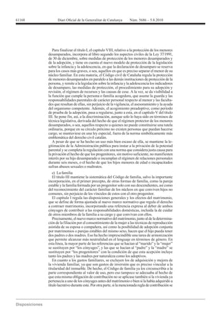Para finalizar el título I, el capítulo VIII, relativo a la protección de los menores
desamparados, incorpora al libro segundo los aspectos civiles de la Ley 37/1991,
de 30 de diciembre, sobre medidas de protección de los menores desamparados y
de la adopción, y tiene en cuenta el nuevo modelo de protección de la legislación
sobre la infancia y la adolescencia, en que la declaración de desamparo se reserva
para los casos más graves, o sea, aquellos en que es preciso separar el menor de su
núcleo familiar. En esta materia, el Código civil de Cataluña regula la protección
de menores desamparados en paralelo a las demás instituciones de protección de la
persona, y remite a la legislación sobre la infancia y la adolescencia los indicadores
de desamparo, las medidas de protección, el procedimiento para su adopción y
revisión, el régimen de recursos y las causas de cese. A la vez, se da visibilidad a
la función que cumple la persona o familia acogedora, que asume la guarda y las
responsabilidades parentales de carácter personal respecto al menor y las faculta-
des que resultan de ellas, sin perjuicio de la vigilancia, el asesoramiento y la ayuda
del organismo competente. Además, el acogimiento preadoptivo, como período
de prueba de la adopción, pasa a regularse, junto a esta, en el capítulo V del título
III. Se pone fin, así, a la discriminación, aunque solo lo haya sido en términos de
técnica legislativa, derivada del hecho de que el régimen protector de los menores
desamparados, o sea, aquellos respecto a quienes no puede constituirse una tutela
ordinaria, porque en su círculo próximo no existen personas que puedan hacerse
cargo, se mantuviese en una ley especial, fuera de la norma simbólicamente más
emblemática del derecho civil catalán.
   A pesar de que se ha hecho un uso más bien escaso de ella, se mantiene la le-
gitimación de la Administración pública para instar a la privación de la potestad
parental y se completa la regulación con una norma que considera justa causa para
la privación el hecho de que los progenitores, sin motivo suficiente, no manifiesten
interés por su hijo desamparado o incumplan el régimen de relaciones personales
durante seis meses, o el hecho de que los hijos menores de edad o incapacitados
sufran abusos sexuales o maltratos.
   c) La familia
   El título III mantiene la sistemática del Código de familia, salvo la importante
incorporación, en el primer precepto, de otras formas de familia, como la pareja
estable y la familia formada por un progenitor solo con sus descendientes, así como
del reconocimiento del carácter familiar de los núcleos en que conviven hijos no
comunes, sin perjuicio de los vínculos de estos con el otro progenitor.
   El capítulo I regula las disposiciones generales y los efectos del matrimonio,
que se define de forma ajustada al nuevo marco normativo que regula el derecho
a contraer matrimonio, incorporando una referencia expresa al deber de ambos
cónyuges de contribuir a las responsabilidades domésticas, incluida la de cuidar
de otros miembros de la familia a su cargo y que convivan con ellos.
   Precisamente, el nuevo marco normativo del matrimonio, junto al de la determina-
ción de la filiación por el consentimiento de la mujer a las técnicas de reproducción
asistida de su esposa o compañera, así como la posibilidad de adopción conjunta
por matrimonios o parejas estables del mismo sexo, hacen que el hijo pueda tener
dos padres o dos madres. Eso ha hecho imprescindible una tarea de armonización
que permite alcanzar más neutralidad en el lenguaje en términos de género. En
esta línea, la mayor parte de las referencias que se hacían al “marido” y la “mujer”
se sustituyen por “los cónyuges”, y las que se hacían al “padre” y la “madre” se
sustituyen por “los progenitores” con la condición de que esta acepción incluye
tanto los padres y las madres por naturaleza como los adoptivos.
   En cuanto a los gastos familiares, se excluyen los de adquisición y mejora de
la vivienda familiar, ya que son gastos de inversión que es preciso vincular a la
titularidad del inmueble. De hecho, el Código de familia ya los circunscribía a la
parte correspondiente al valor de uso, pero eso tampoco se adecuaba al hecho de
que esta misma obligación de contribución no se aplicase también si la vivienda ya
pertenecía a uno de los cónyuges antes del matrimonio o bien si la había adquirido a
título lucrativo durante este. Por otra parte, si la mencionada regla de contribución se
 
