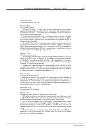 61231




Subsección quinta


Artículo 235-20
Filiación matrimonial
   1. El padre, la madre y los hijos, por sí mismos o mediante sus representantes
legales, si procede, pueden ejercer la acción de reclamación de la filiación matrimo-
nial durante toda la vida. La acción interpuesta por los hijos puede ser continuada
por sus descendientes o herederos.
   2. Los descendientes o herederos de los hijos pueden ejercer la acción de recla-
mación de la filiación matrimonial, dentro del tiempo que quede para completar
el plazo de dos años a contar desde el descubrimiento de las pruebas en que se
fundamenta la reclamación.
   3. Si cuando el hijo muere no han transcurrido cuatro años desde el cumplimiento
de la mayoría de edad o desde la recuperación de la plena capacidad, los descen-
dientes o herederos del hijo pueden ejercer o continuar la acción de reclamación de
la filiación matrimonial, dentro del tiempo que quede para completar este plazo, si
es superior al de dos años fijado por el apartado 2.

Artículo 235-21
Filiación no matrimonial
   1. Los hijos por sí mismos o por medio de sus representantes legales, si procede,
pueden ejercer la acción de reclamación de la filiación no matrimonial durante toda
su vida. En los supuestos del artículo 235-20.2 y 3, los descendientes o herederos
de los hijos pueden ejercer o continuar la acción, dentro del tiempo que quede para
completar los plazos correspondientes.
   2. El padre y la madre pueden ejercer, durante toda su vida, la acción de recla-
mación de paternidad o maternidad no matrimonial, en nombre e interés propios,
si no pueden reconocer a los hijos o si el reconocimiento no ha sido eficaz por falta
de consentimiento de los hijos o de aprobación judicial.

Artículo 235-22
Acumulación de pretensiones
   El ejercicio de la acción de reclamación de filiación permite la acumulación de
la acción de impugnación de la filiación contradictoria. En este caso, la acción de
impugnación es accesoria de la de reclamación y solo puede ser estimada si se
estima también esta, salvo que la parte demandante esté legitimada para ejercer la
acción de impugnación y esta no haya caducado.

Subsección sexta


Artículo 235-23
Impugnación por el marido de la paternidad matrimonial
   1. El marido puede ejercer la acción de impugnación de la paternidad matrimonial
en el plazo de dos años a partir de la fecha en que conozca el nacimiento del hijo o
del descubrimiento de las pruebas en que fundamenta la impugnación.
   2. La acción de impugnación se transmite a los hijos o descendientes y a los
herederos del marido si este muere después de haber interpuesto la acción o antes
de que finalicen los plazos fijados por el apartado 1. En estos casos, cualquiera de
ellos puede ejercer la acción, dentro del tiempo que quede para completar dichos
plazos.
   3. Si el marido muere sin conocer el nacimiento o las pruebas en que debe fun-
damentar la acción, el plazo de dos años se cuenta desde la fecha en que los conozca
la persona legitimada para impugnar.
 