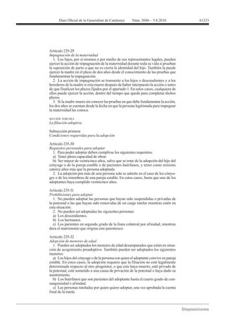 61233




Artículo 235-29
Impugnación de la maternidad
   1. Los hijos, por sí mismos o por medio de sus representantes legales, pueden
ejercer la acción de impugnación de la maternidad durante toda su vida si prueban
la suposición de parto o que no es cierta la identidad del hijo. También la puede
ejercer la madre en el plazo de dos años desde el conocimiento de las pruebas que
fundamentan la impugnación.
   2. La acción de impugnación se transmite a los hijos o descendientes y a los
herederos de la madre si esta muere después de haber interpuesto la acción o antes
de que finalicen los plazos fijados por el apartado 1. En estos casos, cualquiera de
ellos puede ejercer la acción, dentro del tiempo que quede para completar dichos
plazos.
   3. Si la madre muere sin conocer las pruebas en que debe fundamentar la acción,
los dos años se cuentan desde la fecha en que la persona legitimada para impugnar
la maternidad las conoce.

SECCIÓN TERCERA



Subsección primera
Condiciones requeridas para la adopción

Artículo 235-30
Requisitos personales para adoptar
  1. Para poder adoptar deben cumplirse los siguientes requisitos:
  a) Tener plena capacidad de obrar.
  b) Ser mayor de veinticinco años, salvo que se trate de la adopción del hijo del
cónyuge o de la pareja estable o de parientes huérfanos, y tener como mínimo
catorce años más que la persona adoptada.
  2. La adopción por más de una persona solo se admite en el caso de los cónyu-
ges o de los miembros de una pareja estable. En estos casos, basta que uno de los
adoptantes haya cumplido veinticinco años.

Artículo 235-31
Prohibiciones para adoptar
   1. No pueden adoptar las personas que hayan sido suspendidas o privadas de
la potestad o las que hayan sido removidas de un cargo tutelar mientras estén en
esta situación.
   2. No pueden ser adoptadas las siguientes personas:
   a) Los descendientes.
   b) Los hermanos.
   c) Los parientes en segundo grado de la línea colateral por afinidad, mientras
dura el matrimonio que origina este parentesco.

Artículo 235-32
Adopción de menores de edad
   1. Pueden ser adoptados los menores de edad desamparados que están en situa-
ción de acogimiento preadoptivo. También pueden ser adoptados los siguientes
menores:
   a) Los hijos del cónyuge o de la persona con quien el adoptante convive en pareja
estable. En estos casos, la adopción requiere que la filiación no esté legalmente
determinada respecto al otro progenitor, o que este haya muerto, esté privado de
la potestad, esté sometido a una causa de privación de la potestad o haya dado su
asentimiento.
   b) Los huérfanos que son parientes del adoptante hasta el cuarto grado de con-
sanguinidad o afinidad.
   c) Las personas tuteladas por quien quiere adoptar, una vez aprobada la cuenta
final de la tutela.
 