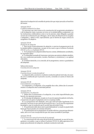 61235




determina la adopción de la medida de protección que mejor proceda en beneficio
del menor.

Artículo 235-37

   Las personas que intervienen en la constitución del acogimiento preadoptivo
o de la adopción, tanto si prestan servicios en la entidad pública competente o en
las instituciones colaboradoras como si no los prestan, están obligadas a guardar
secreto de la información que obtengan y de los datos de filiación de los acogidos
o adoptados, y deben evitar, especialmente, que la familia de origen conozca la
acogedora o la adoptiva.


Propuesta de adopción
   1. Para iniciar el procedimiento de adopción, es precisa la propuesta previa de
la entidad pública competente, excepto en los casos a que se refieren el artículo
235-32.1.a, b y c y el artículo 235-33.
   2. En la propuesta de adopción deben hacerse constar, debidamente acreditados,
los siguientes datos:
   a) La idoneidad razonada de la persona o personas que quieren adoptar atendien-
do a sus condiciones personales, sociales, familiares y económicas y a su aptitud
educadora.
   b) El último domicilio, si es conocido, de los progenitores, tutores o guardadores
del adoptado.

Subsección tercera
Constitución de la adopción

Artículo 235-39
Constitución por resolución judicial
  La adopción debe constituirse mediante resolución judicial motivada, de acuer-
do con lo establecido por la presente sección y teniendo en cuenta el interés del
adoptado.

Artículo 235-40
Consentimiento a la adopción
  Los adoptantes y el adoptado, si ha cumplido doce años, deben dar el consenti-
miento a la adopción ante la autoridad judicial.

Artículo 235-41
Asentimiento a la adopción
   1. Deben dar el asentimiento a la adopción, si no están imposibilitadas para
hacerlo, las siguientes personas:
   a) El cónyuge del adoptante, excepto en el caso de separación judicial o de hecho,
o la persona con quien el adoptante convive en pareja estable.
   b) Los progenitores del adoptado, salvo que estén privados legalmente de la
potestad o incurran en una causa de privación de esta, o, en el caso de acogimiento
preadoptivo, que la resolución que lo acordó haya devenido firme.
   2. El asentimiento debe darse ante la autoridad judicial. La madre no puede darlo
hasta que hayan pasado seis semanas del parto.
   3. El asentimiento de los progenitores no puede referirse a una persona determi-
nada, salvo en el caso excepcional de que una causa razonable lo justifique.

Artículo 235-42
Concurrencia de causa de privación de la potestad
  1. La concurrencia de una causa de privación de la potestad, en uno de los pro-
genitores o en ambos, a que se refiere el artículo 235-41.1.b, debe apreciarse en el
propio procedimiento de adopción, mediante resolución motivada.
 