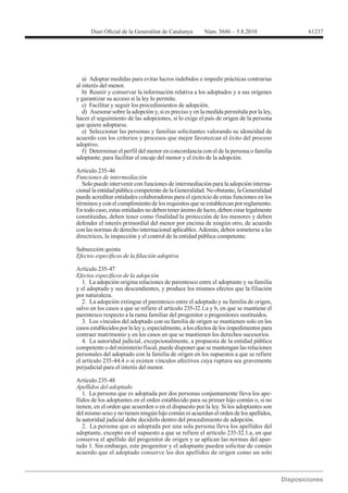 61237




   a) Adoptar medidas para evitar lucros indebidos e impedir prácticas contrarias
al interés del menor.
   b) Reunir y conservar la información relativa a los adoptados y a sus orígenes
y garantizar su acceso si la ley lo permite.
   c) Facilitar y seguir los procedimientos de adopción.
   d) Asesorar sobre la adopción y, si es preciso y en la medida permitida por la ley,
hacer el seguimiento de las adopciones, si lo exige el país de origen de la persona
que quiere adoptarse.
   e) Seleccionar las personas y familias solicitantes valorando su idoneidad de
acuerdo con los criterios y procesos que mejor favorezcan el éxito del proceso
adoptivo.
   f) Determinar el perfil del menor en concordancia con el de la persona o familia
adoptante, para facilitar el encaje del menor y el éxito de la adopción.

Artículo 235-46
Funciones de intermediación
   Solo puede intervenir con funciones de intermediación para la adopción interna-
cional la entidad pública competente de la Generalidad. No obstante, la Generalidad
puede acreditar entidades colaboradoras para el ejercicio de estas funciones en los
términos y con el cumplimiento de los requisitos que se establezcan por reglamento.
En todo caso, estas entidades no deben tener ánimo de lucro, deben estar legalmente
constituidas, deben tener como finalidad la protección de los menores y deben
defender el interés primordial del menor por encima de ningún otro, de acuerdo
con las normas de derecho internacional aplicables. Además, deben someterse a las
directrices, la inspección y el control de la entidad pública competente.

Subsección quinta


Artículo 235-47

   1. La adopción origina relaciones de parentesco entre el adoptante y su familia
y el adoptado y sus descendientes, y produce los mismos efectos que la filiación
por naturaleza.
   2. La adopción extingue el parentesco entre el adoptado y su familia de origen,
salvo en los casos a que se refiere el artículo 235-32.1.a y b, en que se mantiene el
parentesco respecto a la rama familiar del progenitor o progenitores sustituidos.
   3. Los vínculos del adoptado con su familia de origen se mantienen solo en los
casos establecidos por la ley y, especialmente, a los efectos de los impedimentos para
contraer matrimonio y en los casos en que se mantienen los derechos sucesorios.
   4. La autoridad judicial, excepcionalmente, a propuesta de la entidad pública
competente o del ministerio fiscal, puede disponer que se mantengan las relaciones
personales del adoptado con la familia de origen en los supuestos a que se refiere
el artículo 235-44.4 o si existen vínculos afectivos cuya ruptura sea gravemente
perjudicial para el interés del menor.


Apellidos del adoptado
   1. La persona que es adoptada por dos personas conjuntamente lleva los ape-
llidos de los adoptantes en el orden establecido para su primer hijo común o, si no
tienen, en el orden que acuerden o en el dispuesto por la ley. Si los adoptantes son
del mismo sexo y no tienen ningún hijo común ni acuerdan el orden de los apellidos,
la autoridad judicial debe decidirlo dentro del procedimiento de adopción.
   2. La persona que es adoptada por una sola persona lleva los apellidos del
adoptante, excepto en el supuesto a que se refiere el artículo 235-32.1.a, en que
conserva el apellido del progenitor de origen y se aplican las normas del apar-
tado 1. Sin embargo, este progenitor y el adoptante pueden solicitar de común
acuerdo que el adoptado conserve los dos apellidos de origen como un solo
 