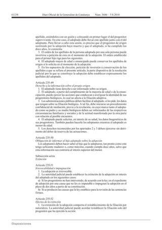apellido, uniéndolos con un guión y colocando en primer lugar el del progenitor
superviviente. En este caso, el adoptado debe llevar este apellido junto con el del
adoptante. Para llevar a cabo esta unión, es preciso que el progenitor de origen
sustituido por la adopción haya muerto y que el adoptado, si ha cumplido los
doce años, lo consienta.
  3. El orden de los apellidos de la persona adoptada por una sola persona puede
invertirse a petición de esta en el momento de la adopción. El orden establecido
para el primer hijo rige para los siguientes.
  4. El adoptado mayor de edad o emancipado puede conservar los apellidos de
origen si lo solicita en el momento de la adopción.
  5. En los supuestos de elección, petición de inversión o conservación de los
apellidos a que se refiere el presente artículo, la parte dispositiva de la resolución
judicial por la que se constituye la adopción debe establecer expresamente los
apellidos del adoptado.

Artículo 235-49
Derecho a la información sobre el propio origen
   1. El adoptado tiene derecho a ser informado sobre su origen.
   2. El adoptado, a partir del cumplimiento de la mayoría de edad o de la eman-
cipación, puede ejercer las acciones que conduzcan a averiguar la identidad de sus
progenitores biológicos, lo cual no afecta a la filiación adoptiva.
   3. Las administraciones públicas deben facilitar al adoptado, si los pide, los datos
que tengan sobre su filiación biológica. A tal fin, debe iniciarse un procedimiento
confidencial de mediación, previo a la revelación, en cuyo marco tanto el adopta-
do como su padre y su madre biológicos deben ser informados de las respectivas
circunstancias familiares y sociales y de la actitud manifestada por la otra parte
con relación al posible encuentro.
   4. El adoptado puede solicitar, en interés de su salud, los datos biogenéticos de
sus progenitores. También pueden hacerlo los adoptantes mientras el adoptado es
menor de edad.
   5. Los derechos reconocidos por los apartados 2 y 3 deben ejercerse sin detri-
mento del deber de reserva de las actuaciones.

Artículo 235-50
Obligación de informar al hijo adoptado sobre la adopción
  Los adoptantes deben hacer saber al hijo que lo adoptaron, tan pronto como este
tenga suficiente madurez o, como máximo, cuando cumpla doce años, salvo que
esta información sea contraria al interés superior del menor.

Subsección sexta
Extinción

Artículo 235-51
Irrevocabilidad e impugnación
   1. La adopción es irrevocable.
   2. La autoridad judicial puede establecer la extinción de la adopción en interés
del adoptado en los siguientes casos:
   a) Si los progenitores no han intervenido, de acuerdo con la ley, en el expediente
de adopción por una causa que no les es imputable e impugnan la adopción en el
plazo de dos años a partir de su constitución.
   b) Si se producen las causas que la ley establece para la revisión de las sentencias
firmes.

Artículo 235-52
Efectos de la extinción
  1. La extinción de la adopción comporta el restablecimiento de la filiación por
naturaleza. La autoridad judicial puede acordar restablecer la filiación solo del
progenitor que ha ejercido la acción.
 