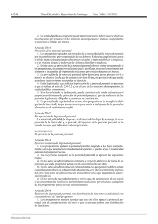 61240




           2. La entidad pública competente puede determinar como deben hacerse efectivas
        las relaciones personales con los menores desamparados e, incluso, suspenderlas
        si conviene al interés del menor.

        Artículo 236-6
        Privación de la potestad parental
           1. Los progenitores pueden ser privados de la titularidad de la potestad parental
        por incumplimiento grave o reiterado de sus deberes. Existe incumplimiento grave
        si el hijo menor o incapacitado sufre abusos sexuales o maltratos físicos o psíquicos,
        o si es víctima directa o indirecta de violencia familiar o machista.
           2. Existe causa de privación de la potestad parental sobre el menor desamparado si
        los progenitores, sin un motivo suficiente que lo justifique, no manifiestan interés por
        el menor o incumplen el régimen de relaciones personales durante seis meses.
           3. La privación de la potestad parental debe decretarse en un proceso civil o
        penal y es efectiva desde que la sentencia deviene firme, sin perjuicio de que pueda
        acordarse cautelarmente suspender su ejercicio.
           4. Están legitimadas para solicitar la privación de la potestad parental las personas
        a que se refiere el artículo 236-3.2 y, en el caso de los menores desamparados, la
        entidad pública competente.
           5. Si se ha solicitado en la demanda, puede constituirse la tutela ordinaria en el
        propio procedimiento de privación de potestad parental, previa audiencia de las
        personas legalmente obligadas a promover su constitución.
           6. La privación de la potestad no exime a los progenitores de cumplir la obli-
        gación de hacer todo lo que sea necesario para asistir a los hijos ni la de prestarles
        alimentos en el sentido más amplio.

        Artículo 236-7
        Recuperación de la potestad parental
          La autoridad judicial debe disponer, si el interés de los hijos lo aconseja, la recu-
        peración de la titularidad y, si procede, del ejercicio de la potestad parental, si ha
        cesado la causa que había motivado su privación.

        SECCIÓN SEGUNDA
        El ejercicio de la potestad parental


        Ejercicio conjunto de la potestad parental
           1. Los progenitores ejercen la potestad parental respecto a los hijos conjunta-
        mente, salvo que acuerden otra modalidad de ejercicio o que las leyes o la autoridad
        judicial dispongan otra cosa.
           2. En el ejercicio conjunto de la potestad parental se aplican las siguientes
        reglas:
           a) En los actos de administración ordinaria y respecto a terceros de buena fe, se
        presume que cada progenitor actúa con el consentimiento del otro.
           b) En los actos de administración extraordinaria, los progenitores deben actuar
        conjuntamente o bien, si lo hacen individualmente, con el consentimiento expreso
        del otro. Son actos de administración extraordinaria los que requieren la autori-
        zación judicial.
           c) En los actos de necesidad urgente y en los que, de acuerdo con el uso social
        o las circunstancias familiares, normalmente realiza una persona sola, cualquiera
        de los progenitores puede actuar indistintamente.

        Artículo 236-9
        Ejercicio de la potestad parental con distribución de funciones o individual con
        consentimiento del otro progenitor
          1. Los progenitores pueden acordar que uno de ellos ejerza la potestad pa-
        rental con el consentimiento del otro o que la ejerzan ambos con distribución
        de funciones.
 
