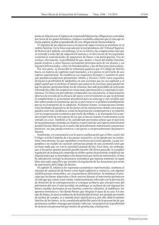 61169




ponía en relación con el régimen de responsabilidad por las obligaciones contraídas
por razón de los gastos familiares, tampoco resultaba coherente que el cónyuge no
titular pudiese acabar respondiendo de esta obligación de forma solidaria.
   El régimen de las adquisiciones con pacto de supervivencia se mantiene en el
ámbito familiar. En la línea marcada por la jurisprudencia del Tribunal Superior
de Justicia de Cataluña, sin embargo, ya no se limita a las compraventas sino que
se extiende a todo tipo de adquisición onerosa y se desvincula de los regímenes
económicos matrimoniales de separación de bienes o de participación. Eso no
excluye, obviamente, la posibilidad de que, dentro o fuera del ámbito familiar,
pueda acudirse a otras figuras ciertamente próximas pero de un alcance y un
régimen diferenciados, como los heredamientos y las atribuciones particulares.
   Por otra parte, se desarrolla la referencia genérica que el Código de familia
hacía, en materia de capítulos matrimoniales, a los pactos en previsión de una
ruptura matrimonial. Se establecen sus requisitos formales y sustantivos para
que puedan considerarse plenamente válidos y eficaces. Entre estos requisitos
destacan la posibilidad de adoptarlos en una escritura que no sea capitular y el
papel capital que se atribuye al notario que autoriza la escritura, para garantizar
que los pactos, particularmente los de renuncia, han sido precedidos de suficiente
información sobre las respectivas situaciones patrimoniales y expectativas eco-
nómicas. En línea con precedentes comparados en esta materia, se deja la puerta
abierta a la revisión de la eficacia del pacto si en el momento en que se pretende
el cumplimiento es gravemente perjudicial para un cónyuge y este acredita que
han sobrevenido circunstancias que no se previeron ni se podían razonablemente
prever en el momento de su adopción. Al mismo tiempo, se marcan unos límites
a las facultades dispositivas de las partes en las instituciones donde estos pactos
pueden tener más incidencia, como en la prestación compensatoria y en relación
con la compensación económica por razón de trabajo, y se distinguen los acuer-
dos en previsión de una ruptura de los que se hacen cuando el matrimonio ya ha
entrado en crisis. También se ha considerado pertinente aclarar que el ejercicio
de las pretensiones incluidas en el pacto en previsión de una ruptura matrimonial
pueden hacerse efectivas en el marco del procedimiento matrimonial contencioso
posterior, sin que pueda remitirse a las partes a un procedimiento declarativo
ulterior.
   Finalmente, en consonancia con la nueva configuración que el libro cuarto del
Código civil de Cataluña da a los pactos sucesorios, se ha optado por no incluir,
entre otras normas, las que regulaban el usufructo universal capitular, ya que res-
pondían a un modelo de sucesión contractual propio de una economía rural que
no tiene nada que ver con la sociedad catalana de hoy. Está claro, sin embargo,
que si las partes quieren pactarlo pueden hacerlo. De forma parecida, la completa
regulación de la donación contenida en el libro quinto ha permitido simplificar las
disposiciones que se destinaban a las donaciones por razón de matrimonio, si bien
ha sido preciso corregir la disonancia sistemática que suponía mantener en aquel
libro una regla específica que remitía a la regulación de las donaciones por razón
de matrimonio del Código de familia.
   El capítulo II, relativo a los regímenes económicos matrimoniales, mantiene el
régimen de separación de bienes como legal supletorio y conserva, con algunas
modificaciones remarcables, sus características definitorias. Se mantiene el prin-
cipio que los bienes adquiridos a título oneroso durante el matrimonio pertenecen
al cónyuge que conste como titular, tradicionalmente reforzado con la presunción
de donación de la contraprestación si consigue probarse que esta proviene del
patrimonio del otro. Como novedad, sin embargo, se excluyen de este régimen los
bienes muebles destinados al uso familiar, como los vehículos, el mobiliario, los
aparatos domésticos o los demás bienes que integran el ajuar de la casa. En este
tipo de bienes, la mera acreditación de la titularidad formal, por ejemplo por medio
de recibos de compra, es a menudo poco significativa y, por ello, dado el destino
familiar de los bienes, se ha considerado preferible partir de la presunción de que
pertenecen a ambos cónyuges por mitades indivisas, sin perjuicio de la posibilidad
de destruir esta presunción por medios de prueba más concluyentes.
 