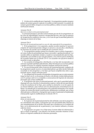 61241




  2. Al efecto de lo establecido por el apartado 1, los progenitores pueden otorgarse
poderes de carácter general o especial, revocables en todo momento. Los poderes de
carácter general deben otorgarse en escritura pública y deben revocarse mediante
notificación notarial.

Artículo 236-10
Ejercicio exclusivo de la potestad parental
  La potestad parental es ejercida exclusivamente por uno de los progenitores en
los casos de imposibilidad, ausencia o incapacidad del otro, salvo que la sentencia
de incapacitación establezca otra cosa, y en el caso de que la autoridad judicial lo
disponga en interés de los hijos.

Artículo 236-11
Ejercicio de la potestad parental en caso de vida separada de los progenitores
   1. Si los progenitores viven separados, pueden acordar mantener el ejercicio
conjunto de la potestad parental, delegar su ejercicio a uno de ellos o distribuirse
las funciones de acuerdo con lo establecido por el artículo 236-9.1.
   2. Los progenitores pueden someter los acuerdos a que se refiere el apartado 1,
así como el plan de parentalidad que hayan convenido, a aprobación judicial. Los
acuerdos deben ser aprobados siempre y cuando no sean perjudiciales para los hijos,
atendiendo, en la medida en que sean procedentes, a los criterios para la atribución
de la guarda fijados por el artículo 233-11. Los acuerdos son ejecutivos desde el
momento en que se aprueban.
   3. Los acuerdos de delegación o distribución, si no han sido incorporados a un
convenio regulador aprobado judicialmente, deben formalizarse en escritura pública
y pueden revocarse en cualquier momento mediante notificación notarial.
   4. En caso de desacuerdo sobre el ejercicio de la potestad parental, cualquiera de
los progenitores puede recorrer a la autoridad judicial, que debe decidir habiendo
escuchado al otro progenitor y a los hijos que hayan cumplido doce años o que,
teniendo menos, tengan suficiente juicio.
   5. Las obligaciones de guarda corresponden al progenitor que en cada momento
tenga los hijos con él, ya sea porque de hecho o de derecho residan habitualmente
con él o porque estén en su compañía a consecuencia del régimen de relaciones
personales que se haya establecido.
   6. El progenitor que ejerce la potestad parental, salvo que la autoridad judicial
disponga otra cosa, necesita el consentimiento expreso o tácito del otro para decidir
el tipo de enseñanza de los hijos, para cambiar su domicilio si eso los aparta de
su entorno habitual y para realizar actos de administración extraordinaria de sus
bienes. Se entiende que el consentimiento se ha conferido tácitamente si ha vencido
el plazo de treinta días desde la notificación, debidamente acreditada, que se haya
efectuado para su obtención y el progenitor que no ejerce la potestad no ha planteado
el desacuerdo según lo establecido por el artículo 236-13.

Artículo 236-12
Deber de información
   1. Si el ejercicio de la potestad parental ha sido atribuido a uno de los progenito-
res o distribuido entre ambos, el progenitor que esté ejerciéndola debe informar al
otro inmediatamente de los hechos relevantes que se produzcan en el cuidado del
hijo y en la administración de su patrimonio y, con carácter ordinario, al menos
cada tres meses.
   2. El progenitor con quien vive el hijo tiene el mismo deber de información a
que se refiere el apartado 1 con relación a los hechos acaecidos mientras se hace
efectivo el régimen establecido de relaciones personales.
 