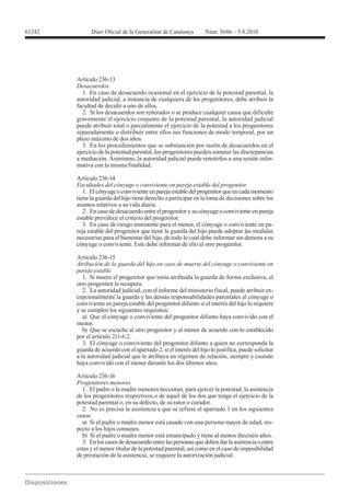 61242




        Artículo 236-13
        Desacuerdos
           1. En caso de desacuerdo ocasional en el ejercicio de la potestad parental, la
        autoridad judicial, a instancia de cualquiera de los progenitores, debe atribuir la
        facultad de decidir a uno de ellos.
           2. Si los desacuerdos son reiterados o se produce cualquier causa que dificulte
        gravemente el ejercicio conjunto de la potestad parental, la autoridad judicial
        puede atribuir total o parcialmente el ejercicio de la potestad a los progenitores
        separadamente o distribuir entre ellos sus funciones de modo temporal, por un
        plazo máximo de dos años.
           3. En los procedimientos que se substancien por razón de desacuerdos en el
        ejercicio de la potestad parental, los progenitores pueden someter las discrepancias
        a mediación. Asimismo, la autoridad judicial puede remitirlos a una sesión infor-
        mativa con la misma finalidad.

        Artículo 236-14
        Facultades del cónyuge o conviviente en pareja estable del progenitor
           1. El cónyuge o conviviente en pareja estable del progenitor que en cada momento
        tiene la guarda del hijo tiene derecho a participar en la toma de decisiones sobre los
        asuntos relativos a su vida diaria.
           2. En caso de desacuerdo entre el progenitor y su cónyuge o conviviente en pareja
        estable prevalece el criterio del progenitor.
           3. En caso de riesgo inminente para el menor, el cónyuge o conviviente en pa-
        reja estable del progenitor que tiene la guarda del hijo puede adoptar las medidas
        necesarias para el bienestar del hijo, de todo lo cual debe informar sin demora a su
        cónyuge o conviviente. Este debe informar de ello al otro progenitor.

        Artículo 236-15
        Atribución de la guarda del hijo en caso de muerte del cónyuge o conviviente en
        pareja estable
           1. Si muere el progenitor que tenía atribuida la guarda de forma exclusiva, el
        otro progenitor la recupera.
           2. La autoridad judicial, con el informe del ministerio fiscal, puede atribuir ex-
        cepcionalmente la guarda y las demás responsabilidades parentales al cónyuge o
        conviviente en pareja estable del progenitor difunto si el interés del hijo lo requiere
        y se cumplen los siguientes requisitos:
           a) Que el cónyuge o conviviente del progenitor difunto haya convivido con el
        menor.
           b) Que se escuche al otro progenitor y al menor de acuerdo con lo establecido
        por el artículo 211-6.2.
           3. El cónyuge o conviviente del progenitor difunto a quien no corresponda la
        guarda de acuerdo con el apartado 2, si el interés del hijo lo justifica, puede solicitar
        a la autoridad judicial que le atribuya un régimen de relación, siempre y cuando
        haya convivido con el menor durante los dos últimos años.

        Artículo 236-16
        Progenitores menores
          1. El padre o la madre menores necesitan, para ejercer la potestad, la asistencia
        de los progenitores respectivos o de aquel de los dos que tenga el ejercicio de la
        potestad parental o, en su defecto, de su tutor o curador.
          2. No es precisa la asistencia a que se refiere el apartado 1 en los siguientes
        casos:
          a) Si el padre o madre menor está casado con una persona mayor de edad, res-
        pecto a los hijos comunes.
          b) Si el padre o madre menor está emancipado y tiene al menos dieciséis años.
          3. En los casos de desacuerdo entre las personas que deben dar la asistencia o entre
        estas y el menor titular de la potestad parental, así como en el caso de imposibilidad
        de prestación de la asistencia, se requiere la autorización judicial.
 
