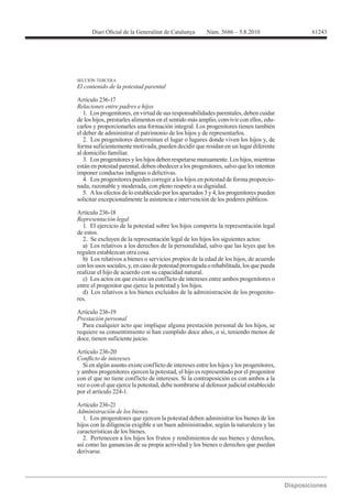 61243




SECCIÓN TERCERA
El contenido de la potestad parental

Artículo 236-17
Relaciones entre padres e hijos
   1. Los progenitores, en virtud de sus responsabilidades parentales, deben cuidar
de los hijos, prestarles alimentos en el sentido más amplio, convivir con ellos, edu-
carlos y proporcionarles una formación integral. Los progenitores tienen también
el deber de administrar el patrimonio de los hijos y de representarlos.
   2. Los progenitores determinan el lugar o lugares donde viven los hijos y, de
forma suficientemente motivada, pueden decidir que residan en un lugar diferente
al domicilio familiar.
   3. Los progenitores y los hijos deben respetarse mutuamente. Los hijos, mientras
están en potestad parental, deben obedecer a los progenitores, salvo que les intenten
imponer conductas indignas o delictivas.
   4. Los progenitores pueden corregir a los hijos en potestad de forma proporcio-
nada, razonable y moderada, con pleno respeto a su dignidad.
   5. A los efectos de lo establecido por los apartados 3 y 4, los progenitores pueden
solicitar excepcionalmente la asistencia e intervención de los poderes públicos.


Representación legal
  1. El ejercicio de la potestad sobre los hijos comporta la representación legal
de estos.
  2. Se excluyen de la representación legal de los hijos los siguientes actos:
  a) Los relativos a los derechos de la personalidad, salvo que las leyes que los
regulen establezcan otra cosa.
  b) Los relativos a bienes o servicios propios de la edad de los hijos, de acuerdo
con los usos sociales, y, en caso de potestad prorrogada o rehabilitada, los que pueda
realizar el hijo de acuerdo con su capacidad natural.
  c) Los actos en que exista un conflicto de intereses entre ambos progenitores o
entre el progenitor que ejerce la potestad y los hijos.
  d) Los relativos a los bienes excluidos de la administración de los progenito-
res.

Artículo 236-19
Prestación personal
  Para cualquier acto que implique alguna prestación personal de los hijos, se
requiere su consentimiento si han cumplido doce años, o si, teniendo menos de
doce, tienen suficiente juicio.

Artículo 236-20

  Si en algún asunto existe conflicto de intereses entre los hijos y los progenitores,
y ambos progenitores ejercen la potestad, el hijo es representado por el progenitor
con el que no tiene conflicto de intereses. Si la contraposición es con ambos a la
vez o con el que ejerce la potestad, debe nombrarse al defensor judicial establecido
por el artículo 224-1.

Artículo 236-21
Administración de los bienes
   1. Los progenitores que ejercen la potestad deben administrar los bienes de los
hijos con la diligencia exigible a un buen administrador, según la naturaleza y las
características de los bienes.
   2. Pertenecen a los hijos los frutos y rendimientos de sus bienes y derechos,
así como las ganancias de su propia actividad y los bienes o derechos que puedan
derivarse.
 