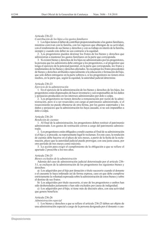 61244




        Artículo 236-22
        Contribución de los hijos a los gastos familiares
           1. Los hijos tienen el deber de contribuir proporcionalmente a los gastos familiares,
        mientras convivan con la familia, con los ingresos que obtengan de su actividad,
        con el rendimiento de sus bienes y derechos y con su trabajo en interés de la familia,
        siempre y cuando este deber no sea contrario a la equidad.
           2. Los progenitores pueden destinar los frutos de los bienes y derechos que
        administran a mantener los gastos familiares en la parte que corresponda.
           3. Si existen bienes y derechos de los hijos no administrados por los progenitores,
        la persona que los administra debe entregar a los progenitores, o al progenitor que
        tenga el ejercicio de la potestad parental, en la parte que corresponda, los frutos y
        rendimientos de los bienes y derechos afectados. Se exceptúan los frutos procedentes
        de bienes y derechos atribuidos especialmente a la educación o formación del hijo,
        que solo deben entregarse en la parte sobrera o, si los progenitores no tienen otros
        medios, en la parte que, según la equidad, la autoridad judicial determine.

        Artículo 236-23
        Ejercicio de la administración
          1. En el ejercicio de la administración de los bienes y derechos de los hijos, los
        progenitores están dispensados de hacer inventario y son responsables de los daños
        y perjuicios producidos en los intereses administrados por dolo o culpa.
          2. Los progenitores no tienen derecho a remuneración por razón de la admi-
        nistración, pero sí a ser resarcidos con cargo al patrimonio administrado, si el
        resarcimiento no puede obtenerse de otra forma, por los gastos soportados y los
        daños y perjuicios que la administración les haya causado, si no son imputables a
        dolo o culpa.

        Artículo 236-24
        Rendición de cuentas
           1. Al final de la administración, los progenitores deben restituir el patrimonio
        administrado. Los gastos de restitución corren a cargo del patrimonio adminis-
        trado.
           2. Los progenitores están obligados a rendir cuentas al final de su administración
        si el hijo y, si procede, su representante legal lo reclaman. En este caso, la rendición
        de cuentas debe hacerse en el plazo de seis meses, a partir de la fecha de la recla-
        mación, plazo que la autoridad judicial puede prorrogar, con una justa causa, por
        otro período de tres meses como máximo.
           3. La acción para exigir el cumplimiento de la obligación a que se refiere el
        apartado 2 prescribe a los tres años.

        Artículo 236-25
        Bienes excluidos de la administración
           Además del caso de administración judicial determinado por el artículo 236-
        3.1, se excluyen de la administración de los progenitores los siguientes bienes y
        derechos:
           a) Los adquiridos por el hijo por donación o título sucesorio cuando el donante
        o el causante lo haya ordenado así de forma expresa, caso en que debe cumplirse
        estrictamente la voluntad expresada sobre la administración de estos bienes y sobre
        el destino de sus frutos.
           b) Los adquiridos por título sucesorio, si uno de los progenitores o ambos han
        sido desheredados justamente o han sido excluidos por causa de indignidad.
           c) Los adquiridos por el hijo, si tiene más de dieciséis años, con una actividad
        que genere beneficio.

        Artículo 236-26
        Administración especial
          1. Los bienes y derechos a que se refiere el artículo 236-25 deben ser objeto de
        una administración especial a cargo de la persona designada por el donante o cau-
 