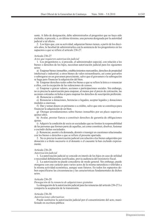 61245




sante. A falta de designación, debe administrarlos el progenitor que no haya sido
excluido, si procede, o, en último término, una persona designada por la autoridad
judicial a tal efecto.
  2. Los hijos que, con su actividad, adquieran bienes tienen, a partir de los dieci-
séis años, la facultad de administrarlos con la asistencia de los progenitores en los
supuestos a que se refiere el artículo 236-27.

Artículo 236-27
Actos que requieren autorización judicial
   1. Los progenitores o, si procede, el administrador especial, con relación a los
bienes o derechos de los hijos, necesitan autorización judicial para los siguientes
actos:
   a) Enajenar bienes inmuebles, establecimientos mercantiles, derechos de propiedad
intelectual e industrial, u otros bienes de valor extraordinario, así como gravarlos
o subrogarse en un gravamen preexistente, salvo que el gravamen o la subrogación
se haga para financiar la adquisición del bien.
   b) Enajenar derechos reales sobre los bienes a que se refiere la letra a o renunciar
a ellos, con la excepción de las redenciones de censos.
   c) Enajenar o gravar valores, acciones o participaciones sociales. Sin embargo,
no es precisa la autorización para enajenar, al menos por el precio de cotización, las
acciones cotizadas en bolsa ni para enajenar los derechos de suscripción preferente.
   d) Renunciar a créditos.

modales u onerosas.
   f) Dar y tomar dinero en préstamo o a crédito, salvo que este se constituya para
financiar la adquisición de un bien.
   g) Otorgar arrendamientos sobre bienes inmuebles por un plazo superior a
quince años.
   h) Avalar, prestar fianza o constituir derechos de garantía de obligaciones
ajenas.
   i) Adquirir la condición de socio en sociedades que no limiten la responsabilidad
de las personas que formen parte de aquellas, así como constituir, disolver, fusionar
o escindir dichas sociedades.
   j) Renunciar, asentir a la demanda, desistir o transigir en cuestiones relacionadas
con los bienes o derechos a que se refiere el presente apartado.
   2. No es precisa la autorización judicial con relación a los bienes adquiridos por
donación o a título sucesorio si el donante o el causante la han excluido expresa-
mente.


Autorización judicial
   1. La autorización judicial se concede en interés de los hijos en caso de utilidad
o necesidad debidamente justificadas, previa audiencia del ministerio fiscal.
   2. La autorización no puede concederse de modo general. Sin embargo, puede
otorgarse con este carácter para varios actos de la misma naturaleza o referidos a
la misma actividad económica, aunque sean futuros. En todos los supuestos de-
ben especificarse las circunstancias y las características fundamentales de dichos
actos.

Artículo 236-29
Denegación de la renuncia de adquisiciones gratuitas
  La denegación de la autorización judicial para las renuncias del artículo 236-27.1.e
comporta la aceptación de la transmisión.

Artículo 236-30
Autorizaciones alternativas
  Puede sustituirse la autorización judicial por el consentimiento del acto, mani-
festado en escritura pública:
 
