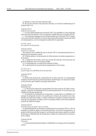 61246




          a) Del hijo, si tiene al menos dieciséis años.
          b) De los dos parientes más próximos del hijo, en la forma establecida por el
        artículo 424-6.1.a.

        Artículo 236-31
        Falta de autorización
           1. Los actos determinados por el artículo 236-27 son anulables si se han realizado
        sin la autorización judicial o sin los requisitos establecidos por el artículo 236-30.
           2. La acción para impugnar los actos determinados por el artículo 236-27 caduca
        a los cuatro años del momento en que los hijos hayan alcanzado la mayoría de edad
        o la emancipación, o de la reintegración judicial de la capacidad.

        SECCIÓN CUARTA



        Artículo 236-32
        Causas de extinción
           Sin perjuicio de lo establecido por el artículo 236-6, la potestad parental se ex-
        tingue por las siguientes causas:
           a) El fallecimiento o la declaración de fallecimiento de ambos progenitores o
        de los hijos.
           b) La adopción de los hijos, salvo que lo sean del cónyuge o de la persona con
        quien el adoptante convive en pareja estable.
           c) La emancipación o la mayoría de edad de los hijos.
           d) La declaración de ausencia de los progenitores o de los hijos.

        SECCIÓN QUINTA



        Artículo 236-33
        Prórroga
          La declaración judicial de incapacidad de los hijos menores no emancipados
        comporta la prórroga de la potestad parental cuando llegan a la mayoría de edad,
        en los términos que establezca la propia declaración.

        Artículo 236-34
        Rehabilitación
          1. La declaración judicial de incapacidad de los hijos mayores de edad o eman-
        cipados comporta la rehabilitación de la potestad parental, en los términos que
        establezca la propia declaración.
          2. No obstante lo establecido por el apartado 1, la potestad no se rehabilita si el
        incapaz ha designado un tutor o un curador por sí mismo, de acuerdo con lo esta-
        blecido por el presente código, o si debe constituirse la tutela o curatela a favor del
        cónyuge, de la persona con quien convive en pareja estable o de los descendientes
        mayores de edad del incapaz.

        Artículo 236-35
        Constitución de la tutela o de la curatela
           La autoridad judicial, no obstante lo establecido por los artículos 236-33 y 236-34,
        teniendo en cuenta la edad y la situación personal y social de los progenitores, el
        grado de deficiencia del hijo incapaz y sus relaciones personales, puede no acordar
        la prórroga o rehabilitación de la potestad y ordenar la constitución de la tutela o
        de la curatela.

        Artículo 236-36
        Extinción
          1. La potestad parental prorrogada o rehabilitada se extingue por las siguientes
        causas:
 