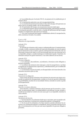 61247




   a) Las establecidas por el artículo 236-32, sin perjuicio de lo establecido por el
artículo 236-6.
   b) La declaración judicial de cese de la incapacidad del hijo.
   c) La constitución posterior de la tutela en favor del cónyuge, de la persona con
quien convive en pareja estable o de los descendientes.
   d) El matrimonio del incapaz con una persona mayor de edad capaz.
   e) La solicitud de quienes ejercen la potestad prorrogada, judicialmente aprobada,
si la situación personal y social de estos y el grado de deficiencia del hijo incapaz
impiden el cumplimiento adecuado de su función.
   2. Si al cesar la potestad prorrogada o rehabilitada subsiste la incapacitación,
debe constituirse la tutela o la curatela.


CAPÍTULO VII
Alimentos de origen familiar

Artículo 237-1
Contenido
   Se entiende por alimentos todo cuanto es indispensable para el mantenimiento,
vivienda, vestido y asistencia médica de la persona alimentada, así como los gastos
para la formación si esta es menor y para la continuación de la formación, una vez
alcanzada la mayoría de edad, si no la ha terminado antes por una causa que no le
es imputable, siempre y cuando mantenga un rendimiento regular. Asimismo, los
alimentos incluyen los gastos funerarios, si no están cubiertos de otra forma.

Artículo 237-2
Personas obligadas
   1. Los cónyuges, descendientes, ascendientes y hermanos están obligados a
prestarse alimentos.
   2. Los deberes de asistencia entre cónyuges y entre los progenitores y sus hijos
se regulan por sus disposiciones específicas y, subsidiariamente, por lo establecido
por el presente capítulo.
   3. Los hermanos mayores de edad y no discapacitados solo tienen derecho a los
alimentos necesarios para la vida.

Artículo 237-3
Exención de la obligación
  Están exentas de prestar alimentos entre parientes las personas que tienen reco-
nocida la condición de discapacitadas, excepto en el caso de que previsiblemente
sus posibilidades excedan de sus necesidades futuras, teniendo en cuenta su grado
de discapacitación.

Artículo 237-4
Derecho a reclamar alimentos
  Tiene derecho a reclamar alimentos solo la persona que los necesita o, si pro-
cede, su representante legal y la entidad pública o privada que la acoja, siempre y
cuando la necesidad no se derive de una causa que le sea imputable, mientras la
causa subsista.

Artículo 237-5
Nacimiento del derecho
   1. Se tiene derecho a los alimentos desde que se necesitan, pero no pueden soli-
citarse los anteriores a la fecha de la reclamación judicial o extrajudicial.
   2. En el caso de los alimentos a los hijos menores, pueden solicitarse los an-
teriores a la reclamación judicial o extrajudicial, hasta un período máximo de un
año, si la reclamación no se hizo por una causa imputable a la persona obligada a
prestarlos.
 